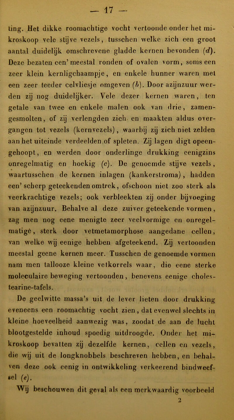 ting. Het dikke roomachtige vocht vertoonde onder het mi- kroskoop vele stijve vezels, tusschen welke zich een groot aantal duidelijk omschrevene gladde kernen bevonden (d). Deze bezaten een’meestal ronden of ovalen vorm, soms een zeer klein kernligchaampje, en enkele hunner waren met een zeer teeder celvliesje omgeven (b). Door azijnzuur wer- den zij nog duidelijker. Vele dezer kernen waren, ten getale van twee en enkele malen ook van drie, zamen- gesmolten, of zij verlengden zich en maakten aldus over- gangen tot vezels (kernvezels), waarbij zij zich niet zelden aan het uiteinde verdeelden of spleten. Zij lagen digt opeen- gehoopt, en werden door onderlinge drukking cenigzins onregelmatig en hoekig (c). De genoemde stijve vezels, waartusschen de kernen inlagen (kankerslroma) , hadden een’scherp geteekenden omtrek, ofschoon niet zoo sterk als veerkrachtige vezels; ook verbleekten zij onder bijvoeging van azijnzuur. Behalve al deze zuiver geteekende vormen , zag men nog eene menigte zeer veelvormige en onregel- matigè, sterk door vetmetamorphose aangedane cellen, van welke wij eenige hebben afgeteekend. Zij vertoonden meestal geene kernen meer. Tusschen de genoemde vormen nam men tallooze kleine vetkorrels waar, die eene sterke moleculaire beweging vertoonden, benevens eenige choles- tearine-tafels. De geelwitte massa’s uit de lever lieten door drukking eveneens een roomachtig vocht zien , dat evenwel slechts in kleine hoeveelheid aanwezig was, zoodat de aan de lucht blootgestelde inhoud spoedig uitdroogde. Onder het mi- kroskoop bevatten zij dezelfde kernen, cellen en vezels, die wij uil de longknobbels beschreven hebben, en behal- ven deze ook eenig in ontwikkeling verkeerend bindweef- sel (e). Wij beschouwen dit geval als een merkwaardig voorbeeld