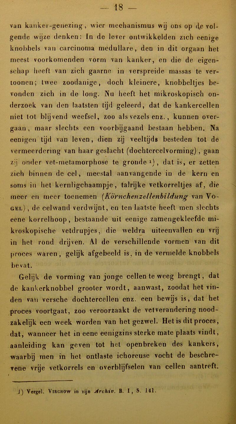van kankei-genezing, wier mechanismus wij ons op de vol- gende wijze denken: In de lever ontwikkelden zich eenige knobbels van carcinoma medullare, den in dit orgaan het meest voorkomenden vorm van kanker, en die de eigen- schap heeft van zich gaarne in verspreide massas te ver- toonen; twee zoodanige, doch kleinere, knobbeltjes be- vonden zich in de long. Nu heeft het mikroskopisch on- derzoek van den laatsten tijd geleerd, dat de kankercellen niet tot blijvend weefsel, zoo als vezels enz., kunnen over- gaan, maar slechts een voorbygaand bestaan hebben. Na eenigen tijd van leven, dien zij veeltijds besteden tot de vermeerdering van haar geslacht (dochtercelvorming) , gaan zij onder vet-metamorphose te gronde1), dat is, er zetten zich binnen de cel, meestal aanvangende in de kern en soms in het kernligchaampje, talrijke vetkorreltjes af, die meer en meer toenemen (KÖrnchenzellenbildung van Vo- gel) , de cel wand verdwijnt, en ten laatste heeft men slechts eene korrelhoop, bestaande uit eenige zamengekleefde mi- kroskopische vetdrupjes, die weldra uiteenvallen en vrij in het rond drijven. Al de verschillende vormen van dit proces waren, gelijk afgebeeld is, in de vermelde knobbels bevat. Gelijk de vorming van jonge cellen te weeg brengt, dat de kankerknobbel grooter vvordt, aanwast, zoodat het vin- den van versche dochtercellen enz. een bewys is, dat het proces voortgaat, zoo veroorzaakt de vetverandering nood- zakelijk een week worden van het gezwel. Het is dit proces, dat, wanneer het in eene eenigzins sterke mate plaats vindt, aanleiding kan geven tot het openbreken des kankers, waarbij men in het ontlaste ichoreuse vocht de beschre- vene vrye vetkorrels en overblijfselen van cellen aantreft. J) Vergel. Vinciiow in zijn Arvhiv. B. I , S, 141.