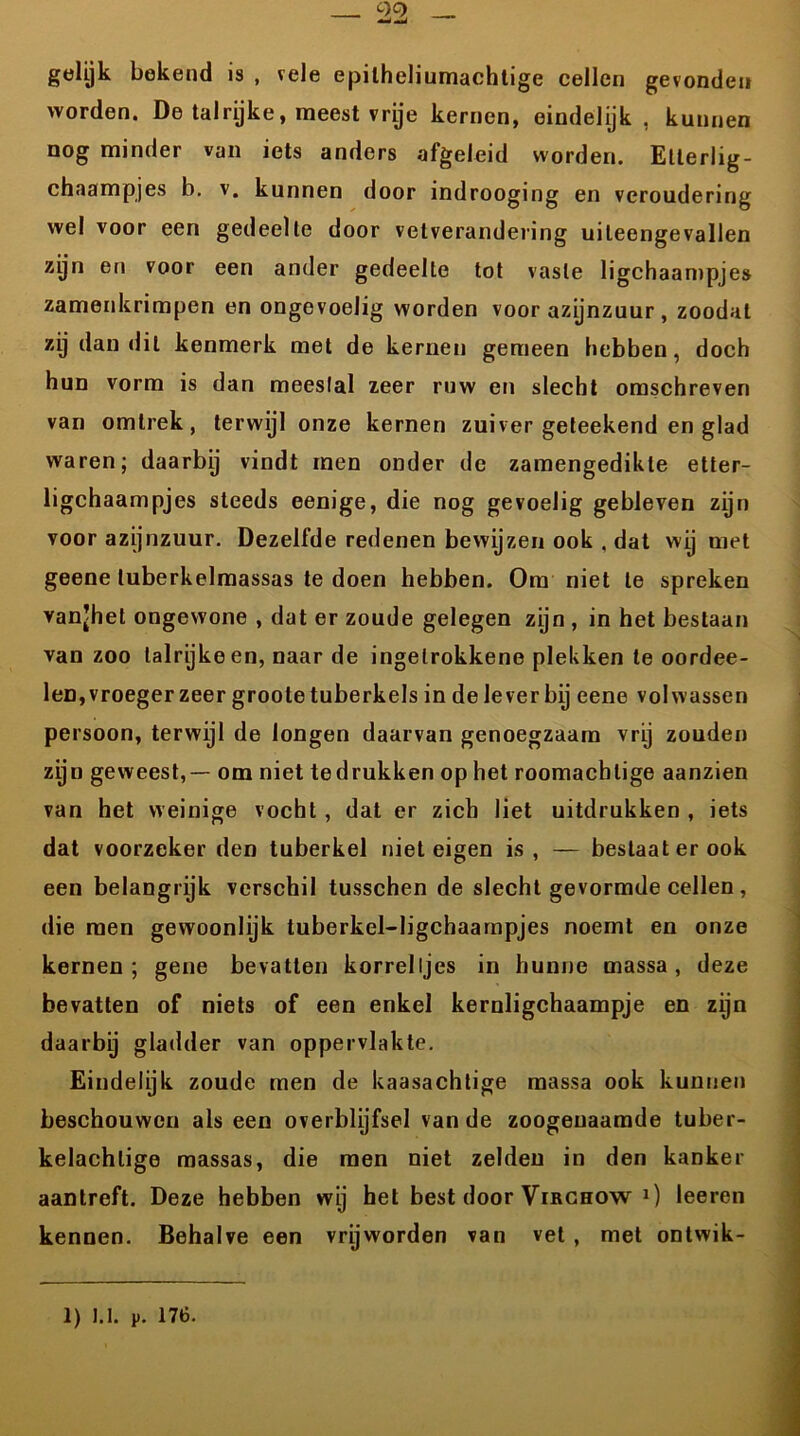 00 __ gelijk bekend is , vele epilheliumachtige cellen gevonden worden. De talrijke, meest vrije kernen, eindelijk, kunnen nog minder van iets anders afgeleid worden. Etlerlig- chaampjes b. v. kunnen door indrooging en veroudering wel voor een gedeelte door vetverandering uiteengevallen zyn en voor een ander gedeelte tot vaste ligchaampjes zamenkrimpen en ongevoelig worden voor azijnzuur , zoodat zy dan dit kenmerk met de kernen gemeen hebben, doch hun vorm is dan meeslal zeer ruw en slecht omschreven van omlrek, terwijl onze kernen zuiver geteekend en glad waren; daarbij vindt men onder de zamengedikte etter- ligchaampjes steeds eenige, die nog gevoelig gebleven zijn voor azijnzuur. Dezelfde redenen bewijzen ook , dat wij met geene tuberkelmassas te doen hebben. Om niet te spreken vanjhet ongewone , dat er zoude gelegen zijn , in het bestaan van zoo talrijke en, naar de ingelrokkene plekken te oordee- leD, vroeger zeer grootetuberkels in de lever bij eene volwassen persoon, terwijl de longen daarvan genoegzaam vrij zouden zijn geweest,— om niet tedrukken op het roomachlige aanzien van het weinige vocht , dat er zich liet uitdrukken , iets dat voorzeker den tuberkel niet eigen is, — bestaat er ook een belangrijk verschil tusschen de slecht gevormde cellen, die men gewoonlijk tuberkel-ligchaampjes noemt en onze kernen; gene bevatten korreltjes in hunne massa, deze bevatten of niets of een enkel kernligchaampje en zijn daarbij gladder van oppervlakte. Eindelijk zoude men de kaasachtige massa ook kunnen beschouwen als een overblijfsel van de zoogenaamde tuber- kelachlige massas, die men niet zelden in den kanker aantreft. Deze hebben wij het best door Virchow 1) leeren kennen. Behalve een vrijworden van vet , met ontwik-