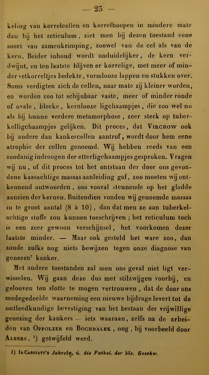 — 25 keling van korrelcellen en korrelhoopen in mindere mate dan bij het reticulum , ziet men bij dezen toestand eene soort van zamenkrimping, zoowel van de cel als van de kern. Beider inhoud wordt onduidelijker, de kern ver- dwijnt, en ten laatste blijven er korrelige, met meer of min- der vetkorreltjes bedekte , vormlooze lappen en stukken over. Soms verdiglen zich de cellen, naar mate zij kleiner worden, en worden zoo lot schijnbaar vaste, meer of minder ronde of ovale , bleeke, kernlooze ligchaampjes, die zoo wel nu als bij hunne verdere metamorphose , zeer sterk op tuber- kelligchaampjes gelijken. Dit proces, dat Virchow ook bij andere dan kankercellen aantrof, wordt door hem eene atrophie der cellen genoemd. Wij hebben reeds van een zoodanig indroogen der etterligchaampjes gesproken. Vragen wij nu, of dit proces tot het ontslaan der door ons gevon- dene kaasachlige massas aanleiding gaf, zoomoeten wij ont- kennend antwoorden , ons vooral steunende op het gladde aanzien der kernen. Buitendien vonden wij genoemde massas in te groot aantal (8 a 10), dan dat men ze aan tuberkel- achtige stoffe zou kunnen toeschrijven ; het reticulum toch is een zeer gewoon verschijnsel, het voorkomen dezer laatste minder. — Maar ook gesteld het ware zoo, dan zoude zulks nog niets bewijzen tegen onze diagnose van genezen’ kanker. Met andere toestanden zal men ons geval niet ligt ver- wisselen. Wij gaan deze dus met stilzwijgen voorbij, en gelooven ten slotte te mogen vertrouwen , dal de door ons medegedeelde waarneming een nieuwe bijdrage levert tot de ontleedkundige bevestiging van het bestaan der vrijwillige genezing der kankers — iets waaraan, zelfs na de arbei- den van Oppolzeb en Bociidalek , nog , bij voorbeeld door Albers , getwijfeld werd. 1) In Canstvtt’s Jahrsbr. v. die Pathol. der bos. Gesehw. ê