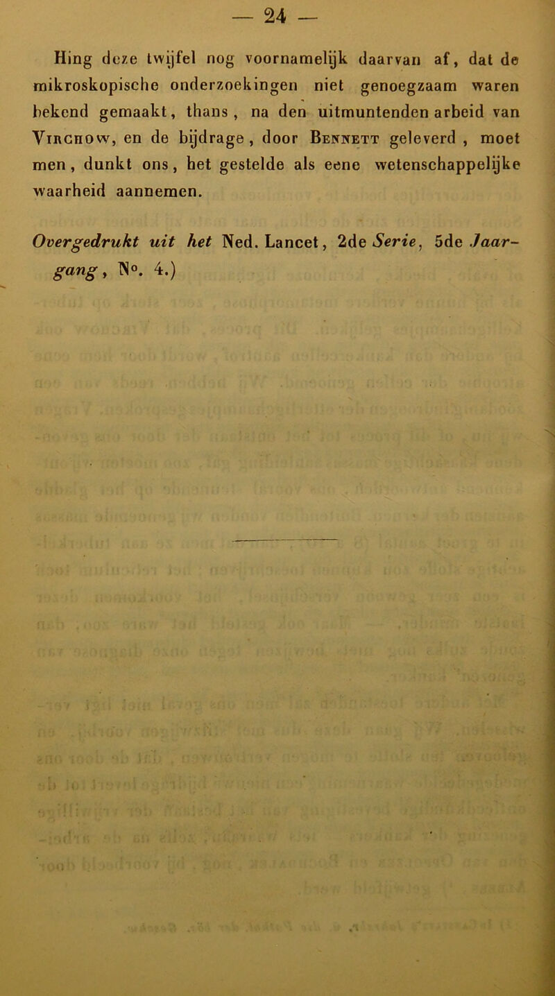 24 — Hing deze twijfel nog voornamelijk daarvan af, dat de mikroskopische onderzoekingen niet genoegzaam waren bekend gemaakt, thans, na den uitmuntenden arbeid van Vincnow, en de bijdrage, door Bennett geleverd , moet men, dunkt ons, het gestelde als eene wetenschappelijke waarheid aannemen. Overgedrukt uit het Ned. Lancet, 2de Serie, 5de Jaar-