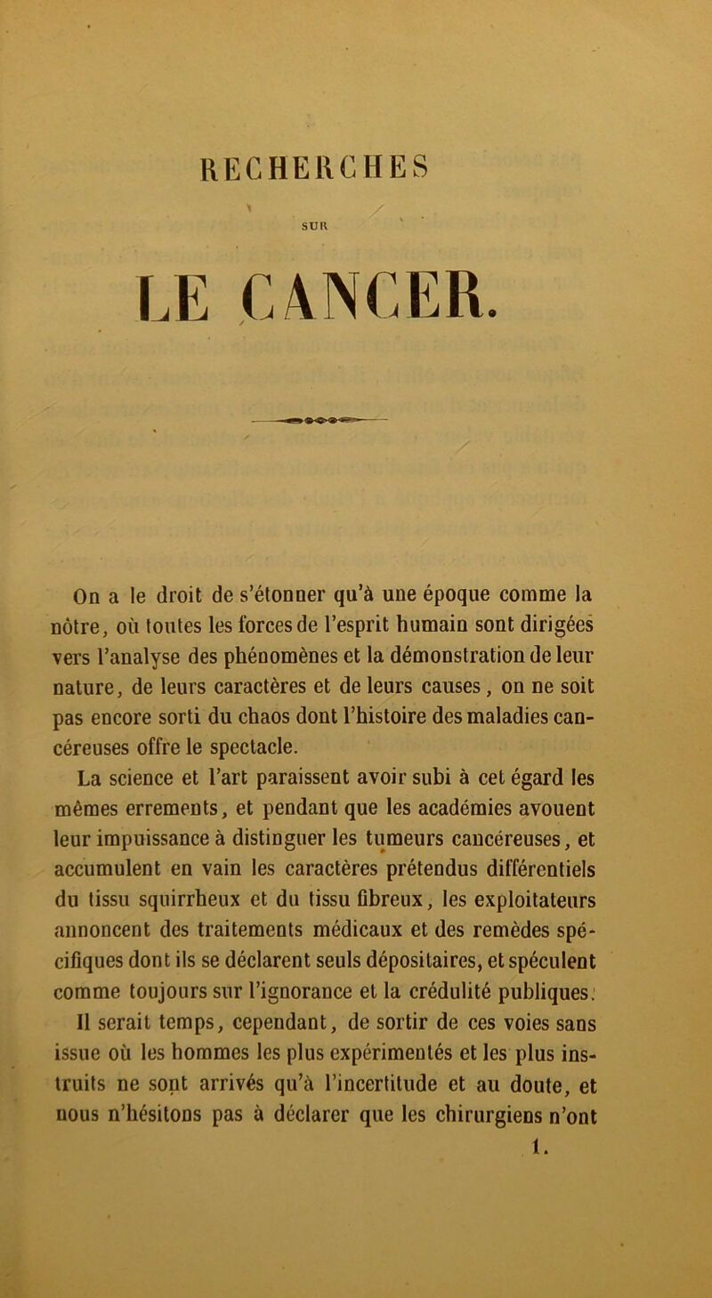 SU K On a le droit de s’étonner qu’à une époque comme la nôtre, où toutes les forces de l’esprit humain sont dirigées vers l’analyse des phénomènes et la démonstration de leur nature, de leurs caractères et de leurs causes, on ne soit pas encore sorti du chaos dont l’histoire des maladies can- céreuses offre le spectacle. La science et l’art paraissent avoir subi à cet égard les mêmes errements, et pendant que les académies avouent leur impuissance à distinguer les tumeurs cancéreuses, et accumulent en vain les caractères prétendus différentiels du tissu squirrheux et du tissu fibreux, les exploitateurs annoncent des traitements médicaux et des remèdes spé- cifiques dont ils se déclarent seuls dépositaires, et spéculent comme toujours sur l’ignorance et la crédulité publiques. Il serait temps, cependant, de sortir de ces voies sans issue où les hommes les plus expérimentés et les plus ins- truits ne sont arrivés qu’à l’incertitude et au doute, et nous n’hésitons pas à déclarer que les chirurgiens n’ont