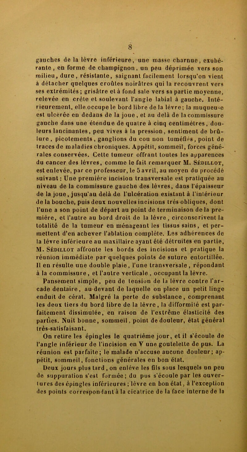 gauches de la lèvre inférieure, une masse charnue, exubé- rante , en forme de champignon, un peu déprimée vers son milieu, dure, résistante, saignant facilement lorsqu’on vient à détacher quelques croûtes noirâtres qui la recouvrent vers ses extrémités ; grisâtre et à fond sale vers sa partie moyenne, relevée en crête et soulevant l’angle labial à gauche. Inté- rieurement, elle occupe le bord libre de la lèvre; la muqueu-e est ulcérée en dedans de la joue , et au delà de la commissure gauche dans une étendue de quatre à cinq centimètres, dou- leurs lancinantes, peu vives à la pression, sentiment de brû- lure , picotements, ganglions du cou non tuméfiés, point de traces de maladies chroniques. Appétit, sommeil, forces géné- rales conservées. Cette tumeur offrant toutes les apparences du cancer des lèvres, comme le fait remarquer M. Sédillot, est enlevée, par ce professeur, le 5 avril, au moyen du procédé suivant: Une première incision transversale est pratiquée au niveau de la commissure gauche des lèvres, dans l'épaisseur de la joue, jusqu'au delà de l’ulcération existant à l'intérieur de la bouche, puis deux nouvelles incisions très obliques, dont l’une a son point de départ au point de terminaison de la pre- mière, et l’autre au bord droit de la lèvre, circonscrivent la totalité de la tumeur en ménageant les tissus sains, et per- mettent d’en achever l’ablation complète. Les adhérences de la lèvre inférieure au maxillaire ayant été détruites en partie, M. Sédillot affronte les bords des incisions et pratique la réunion immédiate par quelques points de suture entortillée. Il en résulte une double plaie, l’une transversale, répondant à la commissure, et l’autre verticale , occupant la lèvre. Pansement simple, peu de tension de la lèvre contre l’ar- cade dentaire, au devant de laquelle on place un petit linge enduit de cérat. Malgré la perte de substance, comprenant les deux tiers du bord libre de la lèvre, la difformité est par- faitement dissimulée, en raison de l'extrême élasticité des parties. Nuit bonne, sommeil, point de douleur, étal général très-satisfaisant. On retire les épingles le quatrième jour, et il s’écoule de l’angle inférieur de l’incision en V une goutelette de pus. La réunion est parfaite; le malade n’accuse aucune douleur; ap- pétit, sommeil, fonctions générales en bon état. Deux jours plus tard, on enlève les Gis sous lesquels un peu de suppuration s’est formée; du pus s’écoule par les ouver- tures des épingles inférieures ; lèvre en bon état, à l’exception des points correspondant à la cicatrice delà face interne de la