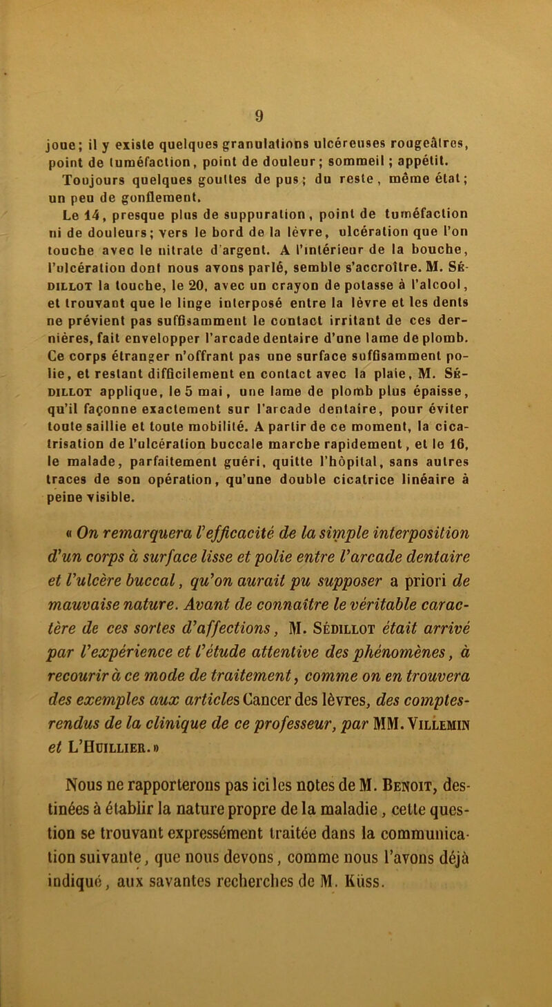 joue; il y existe quelques granulations ulcéreuses rougeâlres, point de tuméfaction, point de douleur; sommeil ; appétit. Toujours quelques gouttes de pus; du reste, même état; un peu de gonflement. Le 14, presque plus de suppuration, point de tuméfaction ni de douleurs; vers le bord de la lèvre, ulcération que l’on touche avec le nitrate d'argent. A l’intérieur de la bouche, l’ulcération dont nous avons parlé, semble s’accroître. M. Sé- dillot la touche, le 20, avec un crayon de potasse à l’alcool, et trouvant que le linge interposé entre la lèvre et les dents ne prévient pas suffisamment le contact irritant de ces der- nières, fait envelopper l’arcade dentaire d’une lame de plomb. Ce corps étranger n’offrant pas une surface suffisamment po- lie, et restant difficilement en contact avec la plaie, M. Sé- dillot applique, le 5 mai, une lame de plomb plus épaisse, qu’il façonne exactement sur l’arcade dentaire, pour éviter toute saillie et toute mobilité. A partir de ce moment, la cica- trisation de l’ulcération buccale marche rapidement, et le 16, le malade, parfaitement guéri, quitte l’hôpital, sans autres traces de son opération, qu’une double cicatrice linéaire à peine visible. « On remarquera Vefficacité de la simple interposition d'un corps à surface lisse et polie entre l'arcade dentaire et l'ulcère buccal, qu'on aurait pu supposer a priori de mauvaise nature. Avant de connaître le véritable carac- tère de ces sortes d'affections, M. Sédillot était arrivé par l'expérience et l’étude attentive des phénomènes, à recourir à ce mode de traitement, comme on en trouvera des exemples aux articles Cancer des lèvres, des comptes- rendus de la clinique de ce professeur, par MM. Villemin et L’Hüillier.» Nous ne rapporterons pas ici les notes de M. Benoit, des- tinées à établir la nature propre de la maladie, cette ques- tion se trouvant expressément traitée dans la communica- tion suivante, que nous devons, comme nous l’avons déjà indiqué, aux savantes recherches de M. Kiiss.