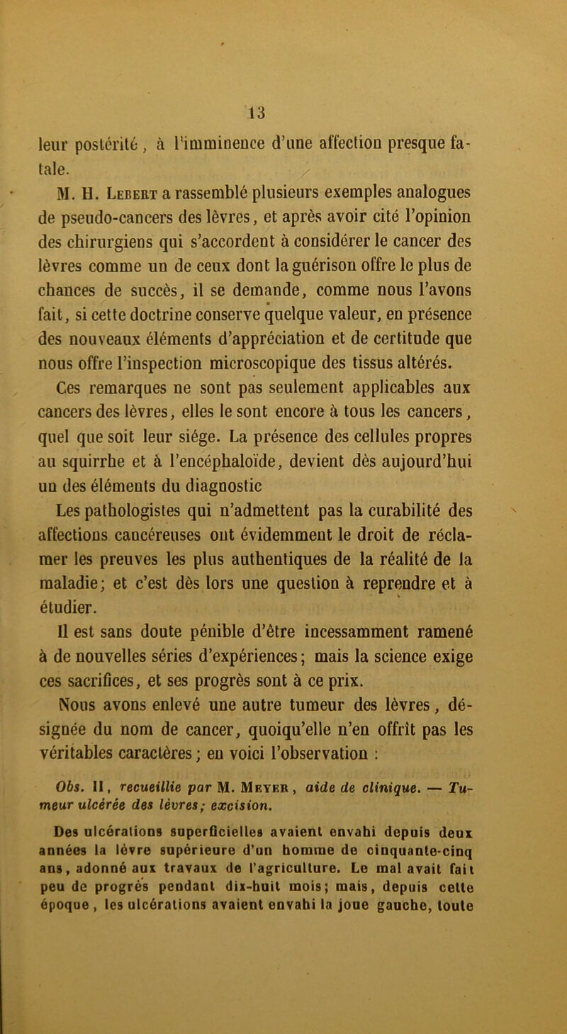 leur postérité , à l'imminence d’une affection presque fa- tale. M. H. Lebert a rassemblé plusieurs exemples analogues de pseudo-cancers des lèvres, et après avoir cité l’opinion des chirurgiens qui s’accordent à considérer le cancer des lèvres comme un de ceux dont la guérison offre le plus de chances de succès, il se demande, comme nous l’avons fait, si cette doctrine conserve quelque valeur, en présence des nouveaux éléments d’appréciation et de certitude que nous offre l’inspection microscopique des tissus altérés. Ces remarques ne sont pas seulement applicables aux cancers des lèvres, elles le sont encore à tous les cancers, quel que soit leur siège. La présence des cellules propres au squirrhe et à l’encéphaloïde, devient dès aujourd’hui un des éléments du diagnostic Les pathologistes qui n’admettent pas la curabilité des affections cancéreuses ont évidemment le droit de récla- mer les preuves les plus authentiques de la réalité de la maladie; et c’est dès lors une question à reprendre et à v étudier. Il est sans doute pénible d’être incessamment ramené à de nouvelles séries d’expériences ; mais la science exige ces sacrifices, et ses progrès sont à ce prix. Nous avons enlevé une autre tumeur des lèvres, dé- signée du nom de cancer, quoiqu’elle n’en offrit pas les véritables caractères ; en voici l’observation : Obs. Il, recueillie par M. Meyer, aide de clinique. — Tu- meur ulcérée des lèvres; excision. Des ulcérations superficielles avaient envahi depuis deux années la lèvre supérieure d’un homme de cinquante-cinq ans, adonné aux travaux de l’agriculture. Le mal avait fait peu de progrès pendant dix-huit mois; mais, depuis cette époque , les ulcérations avaient envahi la joue gaucho, toute