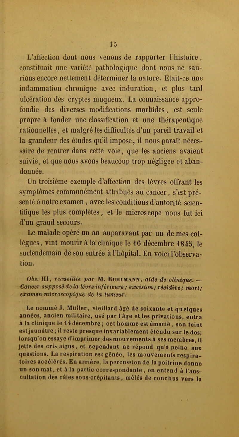 L’affection dont nous venons de rapporter l’histoire, constituait une variété pathologique dont nous ne sau- rions encore nettement déterminer la nature. Était-ce une inflammation chronique avec induration, et plus tard ulcération des cryptes muqueux. La connaissance appro- fondie des diverses modifications morbides, est seule propre à fonder une classification et une thérapeutique rationnelles, et malgré les difficultés d’un pareil travail et la grandeur des études qu’il impose, il nous paraît néces- saire de rentrer dans cette voie, que les anciens avaient suivie, et que nous avons beaucoup trop négligée et aban- donnée. Un troisième exemple d’affection des lèvres offrant les symptômes communément attribués au cancer, s’est pré- senté à notre examen, avec les conditions d’autorité scien- tifique les plus complètes, et le microscope nous fut ici d’un grand secours. Le malade opéré un an auparavant par un de mes col- lègues, vint mourir à la clinique le 16 décembre 1845, le surlendemain de son entrée à l’hôpital. En voici l’observa- tion. 06s. III, recueillie par M. Ruhlmann, aide de clinique. — Cancer supposé de la lèvre inférieure ; excision; récidive; mort; examen microscopique de la tumeur. Le nommé J. Müller, vieillard âgé de soixante et quelques années, ancien militaire, usé par l’âge et les privations, entra à la clinique le 14décembre; cet homme est émacié, son teint est jaunâtre ; il reste presque invariablement étendu sur le dos; lorsqu’on essaye d’imprimer des mouvements à ses membres, il jette des cris aigus, et cependant ne répond qu’à peine aux questions. La respiration est gênée, les mouvements respira- toires accélérés. En arriére, la percussion de la poitrine donne un son mat, et à la partie correspondante , on entend à l’aus- cultation des râles sous-crépitants, mêlés de ronchus vers la