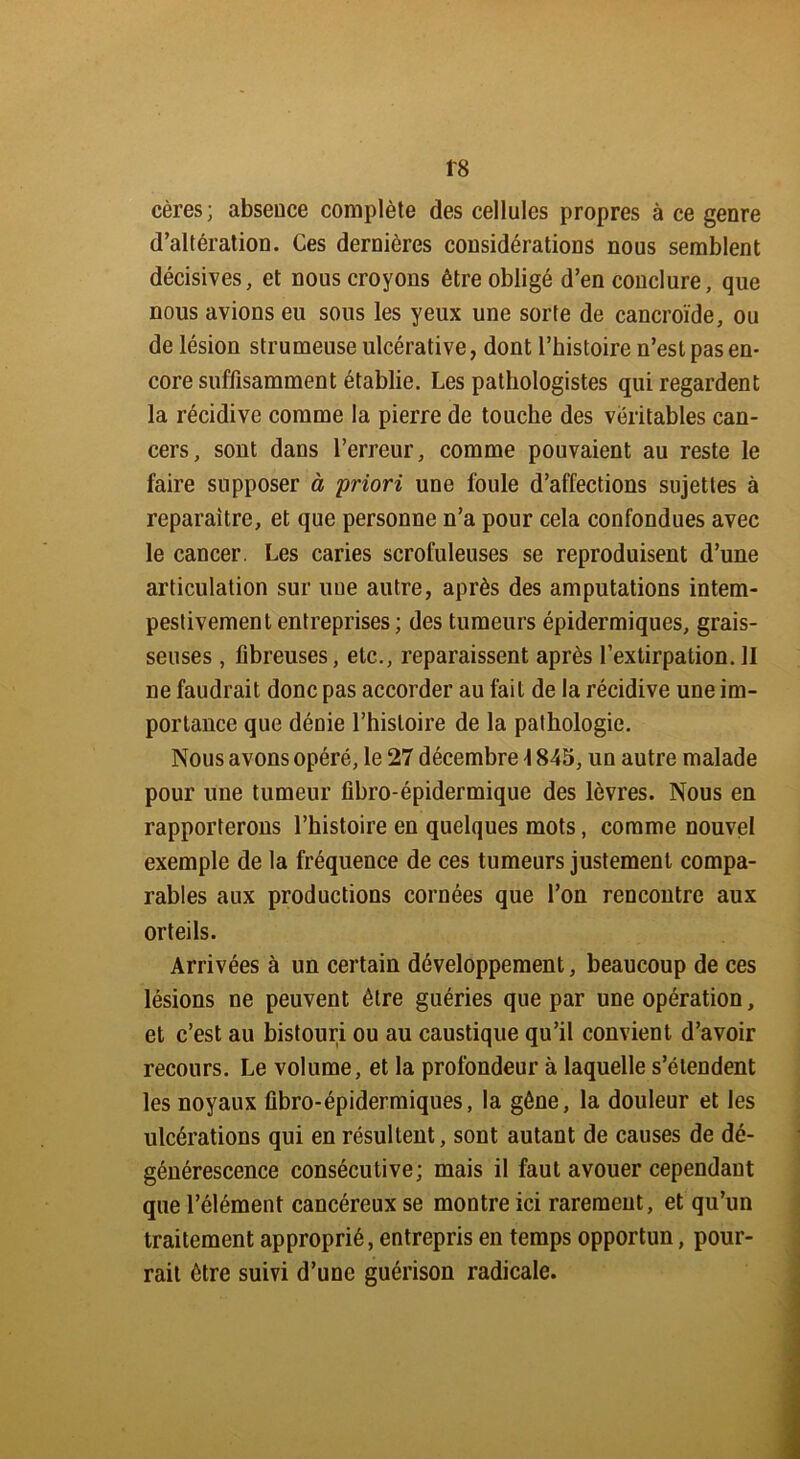 f8 cères; absence complète des cellules propres à ce genre d’altération. Ces dernières considérations nous semblent décisives, et nous croyons être obligé d’en conclure, que nous avions eu sous les yeux une sorte de cancroïde, ou de lésion strumeuse ulcérative, dont l’histoire n’est pas en- core suffisamment établie. Les pathologistes qui regardent la récidive comme la pierre de touche des véritables can- cers, sont dans l’erreur, comme pouvaient au reste le faire supposer à priori une foule d’affections sujettes à reparaître, et que personne n’a pour cela confondues avec le cancer. Les caries scrofuleuses se reproduisent d’une articulation sur une autre, après des amputations intem- pestivement entreprises; des tumeurs épidermiques, grais- seuses , fibreuses, etc., reparaissent après l’extirpation. II ne faudrait donc pas accorder au fait de la récidive une im- portance que dénie l’histoire de la pathologie. Nous avons opéré, le 27 décembre 1845, un autre malade pour une tumeur fibro-épidermique des lèvres. Nous en rapporterons l’histoire en quelques mots, comme nouvel exemple de la fréquence de ces tumeurs justement compa- rables aux productions cornées que l’on rencontre aux orteils. Arrivées à un certain développement, beaucoup de ces lésions ne peuvent être guéries que par une opération, et c’est au bistouri ou au caustique qu’il convient d’avoir recours. Le volume, et la profondeur à laquelle s’étendent les noyaux fibro-épidermiques, la gêne, la douleur et les ulcérations qui en résultent, sont autant de causes de dé- générescence consécutive; mais il faut avouer cependant que l’élément cancéreux se montre ici rarement, et qu’un traitement approprié, entrepris en temps opportun, pour- rait être suivi d’une guérison radicale.