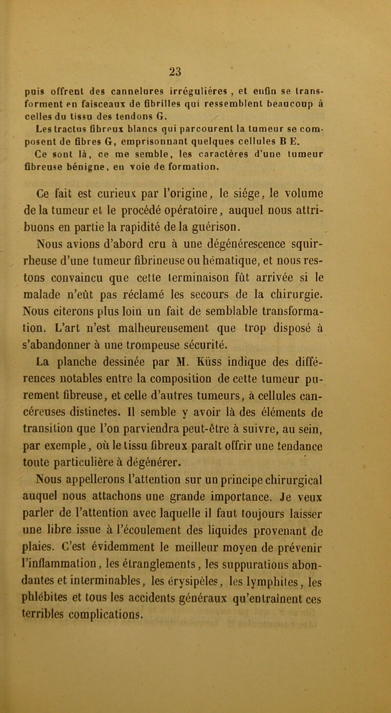 pois offrent des cannelures irrégulières , et enfin se trans- forment pii faisceaux de fibrilles qui ressemblent beaucoup à celles du tissu des tendons G. Les tractus fibreux blancs qui parcourent la tumeur se com- posent de fibres G, emprisonnant quelques cellules B E. Ce sont là, ce me semble, les caractères d’une tumeur fibreuse bénigne, en voie de formation. Ce fait est curieux par l’origine, le siège, le volume delà tumeur et le procédé opératoire, auquel nous attri- buons en partie la rapidité de la guérison. Nous avions d’abord cru à une dégénérescence squir- rheuse d’une tumeur fibrineuse ou hématique, et nous res- tons convaincu que cette terminaison fut arrivée si le malade n’eût pas réclamé les secours de la chirurgie. Nous citerons plus loin un fait de semblable transforma- tion. L’art n’est malheureusement que trop disposé à s’abandonner à une trompeuse sécurité. La planche dessinée par M. Küss indique des diffé- rences notables entre la composition de cette tumeur pu- rement fibreuse, et celle d’autres tumeurs, à cellules can- céreuses distinctes. Il semble y avoir là des éléments de transition que l’on parviendra peut-être à suivre, au sein, par exemple, où le tissu fibreux paraît offrir une tendance toute particulière à dégénérer. Nous appellerons l’attention sur un principe chirurgical auquel nous attachons une grande importance. Je veux parler de l’attention avec laquelle il faut toujours laisser une libre issue à l’écoulement des liquides provenant de plaies. C’est évidemment le meilleur moyen de prévenir l’inflammation, les étranglements, les suppurations abon- dantes et interminables, les érysipèles, les lymphiles, les phlébites et tous les accidents généraux qu’entraînent ces terribles complications.