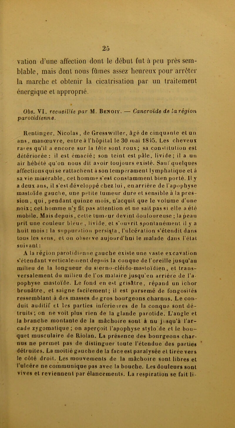 vation d’une affection dont le début fut à peu près sem- blable, mais dont nous lûmes assez heureux pour arrêter la marche et obtenir la cicatrisation par un traitement énergique et approprié. Obs. VI. recueillie par M. Benoit. — Cancroide de la région parotidienne. Rentinger, Nicolas, de Gresswiller, âgé de cinquante el un ans, manœuvre, entre à l’hôpital le 30 mai 1845. Les cheveux raies qu’il a encore sur la tète sont roux; sa constitution est détériorée: il est émacié; son teint est pâle, livide; il a un air hébété qu’on nous dit avoir toujours existé. Saul quelques affections qui se rattachent à son tempérament lymphatique et à sa vie misérable, cet homme s'est constamment bien porté. Il y a deux ans, il s’est développé chez lui, en arrière de l’apophyse mastoïde gauche, une petite tumeur dure el sensible à la pres- sion , qui, pendant quinze mois, n’acquit que le volume d’une noix ; cet homme n’y fit pas attention et ne sait pas si elle a été mobile. Mais depuis, celte tumeur devint douloureuse ; la peau prit une couleur bleue , livide, et s’ouvrit spontanément il y a huit mois : la suppuration persista , l’ulcération s’étendit dans tous les sens, et on observe aujourd’hui le malade dans l’étal suivant : A la région parotidienne gauche existe une vaste excavation s’étendant verticalement depuis la conque de l’oreille jusqu’au milieu de la longueur du sterno-cléido-mastoïdien, el trans- versalement du milieu de l’os malaire jusqu’en arriére de l’a pophyse mastoïde. Le fond en est grisâtre, répand un ichor brunâtre, et saigne facilement; il est parsemé de fongosités ressemblant à des masses de gros bourgeons charnus. Le con- duit auditif et les parties inférieures de la conque sont dé- truits; on ne voit plus rien de la glande parotide. L’angle et la branche montante de la mâchoire sout à nu jusqu’à l’ar- cade zygomatique ; on aperçoit l’apophyse stylo de et le bou- quet musculaire de Riolan. La présence des bourgeons char- nus ne permet pas de distinguer toute l’étendue des parties détruites. La moitié gauche de la faceesl paralysée el tirée vers le côlé droit. Les mouvements de la mâchoire sont libres et l’ulcère ne communique pas avec la bouche. Les douleurs sont vives et reviennent par élancements. La respiration se fait li-