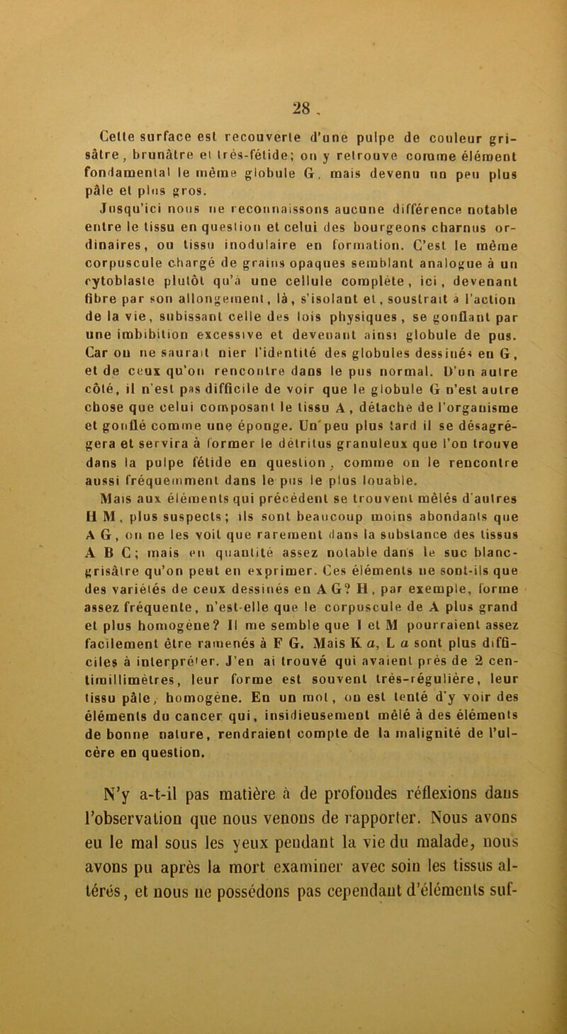 Celte surface est recouverte d’une pulpe de couleur gri- sâtre, brunâtre et très-fétide; on y retrouve comme élément fondamental le même globule G. mais devenu un peu plus pâle et plus gros. Jusqu’ici nous ne reconnaissons aucune différence notable entre le tissu en question et celui des bourgeons charnus or- dinaires, ou tissu modulaire en formation. C’est le même corpuscule chargé de grains opaques semblant analogue à un cytoblasle plutôt qu’à une cellule complète, ici, devenant fibre par son allongement, là, s’isolant et, soustrait a l’action de la vie, subissant celle des lois physiques, se gonflant par une imbibition excessive et devenant ainsi globule de pus. Caron ne saurait nier l’identité des globules dess inés eu G, et de ceux qu’on rencontre dans le pus normal. D’un autre côté, il n’est pas difficile de voir que le globule G n’est autre chose que celui composant le tissu A , détache de l'organisme et gonflé comme une éponge. Un'peu plus tard il se désagré- gera et servira à former le détritus granuleux que l’on trouve dans la pulpe fétide en question, comme on le rencontre aussi fréquemment dans le pus le plus louable. Mais aux éléments qui précèdent se trouvent mêlés d'autres HM. plus suspects ; ils sont beaucoup moins abondants que A G, on ne les voit que rarement dans la substance des tissus ABC; mais eu quantité assez notable dans le suc blanc- grisâtre qu’on peut en exprimer. Ces éléments ne sont-ils que des variétés de ceux dessinés en AG? H. par exemple, forme assez fréquente, n’est-elle que le corpuscule de A plus grand et plus homogène? Il me semble que 1 et M pourraient assez facilement être ramenés à F G. Mais K a, L a sont plus diffi- ciles à interpréter. J'en ai trouvé qui avaient près de 2 cen- limillimèlres, leur forme est souvent très-réguliére, leur tissu pâle, homogène. En un mot, on est tenté d'y voir des éléments du cancer qui, insidieusement mêlé à des éléments de bonne nature, rendraient compte de la malignité de l’ul- cère en question. N’y a-t-il pas matière à de profondes réflexions dans l’observation que nous venons de rapporter. Nous avons eu le mal sous Jes yeux pendant la vie du malade, nous avons pu après la mort examiner avec soin les tissus al- térés, et nous ne possédons pas cependant d’éléments suf-