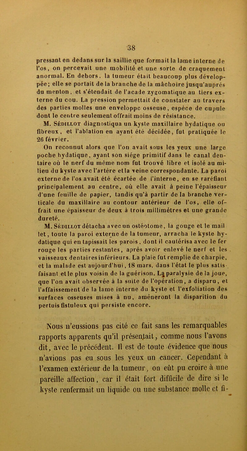 pressant en dedans sur la saillie que formait la lame interne de l’os, on percevait une mobilité et une sorte de craquement anormal. En dehors, la tumeur était beaucoup plus dévelop- pée; elle se portail de la branche de la mâchoire jusqu’auprès du menton, et s’étendait de l’acade zygomatique au tiers ex- terne du cou. La pression permettait de constater au travers des parties molles une enveloppe osseuse, espèce de cupule dont le centre seulement offrait moins de résistance. M. Sédillot diagnostiqua un kyste maxillaire hydatique ou fibreux, et l’ablation en ayant été décidée, fut pratiquée le 26 février. On reconnut alors que l’on avait sous les yeux une large poche hydatique, ayant son siège primitif dans le canal den- taire où le nerf du même nom fut trouvé libre et isolé au mi- lieu du kyste avec l’artère etla veine correspondante. La paroi externe de l’os avait été écartée de l’interne, en se raréfiant principalement au centre, où elle avait à peine l’épaisseur d’une feuille de papier, tandis qu’à partir de la branche ver- ticale du maxillaire au contour antérieur de l’os, elle of- frait une épaisseur de deux à trois millimétrés et une grande dureté. ni. Sédillot détacha avec un ostéolome, la gouge et le mail let, toute la paroi externe de la tumeur, arracha le kyste hy- datique qui en tapissait les parois . dont il cautérisa avec le fer rouge les parties restantes, après avoir enlevé le nerf et les vaisseaux dentairesinférieurs. La plaie fut remplie de charpie, et la malade est aujourd’hui, 18 mars, dans l’état le plus salis faisant et le plus voisin de la guérison. L^ paralysie de la joue, que l’on avait observée à la suite de l’opération, a disparu, et l’affaissement de la lame interne du kyste et l’exfoliation des surfaces osseuses mises à nu, amèneront la disparition du pertuis fistuleux qui persiste encore. Nous n’eussions pas cité ce fait sans les remarquables rapports apparents qu’il présentait, comme nous l’avons dit, avec le précédent. Il est de toute évidence que nous n’avions pas eu sous les yeux un cancer. Cependant à l’examen extérieur de la tumeur, on eût pu croire à une pareille affection, car il était fort difficile de dire si le kyste renfermait un liquide ou une substance molle et fi-