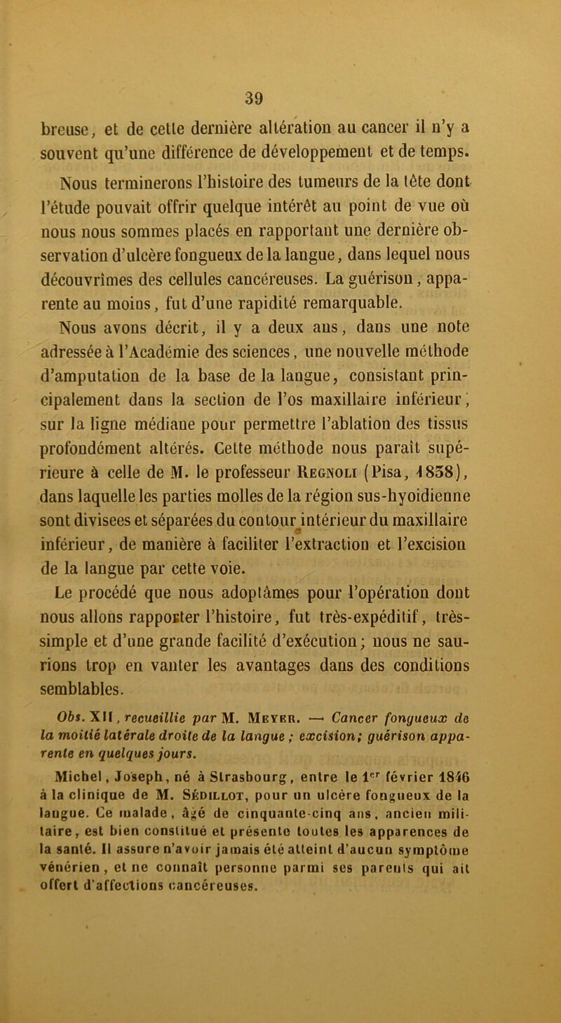 breuse, et de cette dernière altération au cancer il n’y a souvent qu’une différence de développement et de temps. Nous terminerons l’histoire des tumeurs de la tète dont l’étude pouvait offrir quelque intérêt au point de vue où nous nous sommes placés en rapportant une dernière ob- servation d’ulcère fongueux delà langue, dans lequel nous découvrîmes des cellules cancéreuses. La guérison, appa- rente au morns, fut d’une rapidité remarquable. Nous avons décrit, il y a deux ans, dans une note adressée à l’Académie des sciences, une nouvelle méthode d’amputation de la base de la langue, consistant prin- cipalement dans la section de l’os maxillaire inférieur; sur la ligne médiane pour permettre l’ablation des tissus profondément altérés. Cette méthode nous paraît supé- rieure à celle de M. le professeur Regnoli (Pisa, 1838), dans laquelle les parties molles de la région sus-hyoidienne sont divisées et séparées du contour intérieur du maxillaire inférieur, de manière à faciliter l’extraction et l’excision de la langue par cette voie. Le procédé que nous adoptâmes pour l’opération dont nous allons rapporter l’histoire, fut très-expéditif, très- simple et d’une grande facilité d’exécution; nous ne sau- rions trop en vanter les avantages dans des conditions semblables. Obs. XII, recueillie par M. Meyer. —• Cancer fongueux de la moitié latérale droite de la langue ; excision; guérison appa- rente en quelques jours. Michel, Joseph, né à Strasbourg, entre le 1er février 1846 à la clinique de M. Sédillot, pour un ulcère fongueux de la laugue. Ce malade, âgé de cinquante-cinq ans, ancien mili- taire, est bien constitué et présente toutes les apparences de la santé. Il assure n’avoir jamais été atteint d’aucun symptôme vénérien, et ne connaît personne parmi ses parents qui ait offert d'affections cancéreuses.