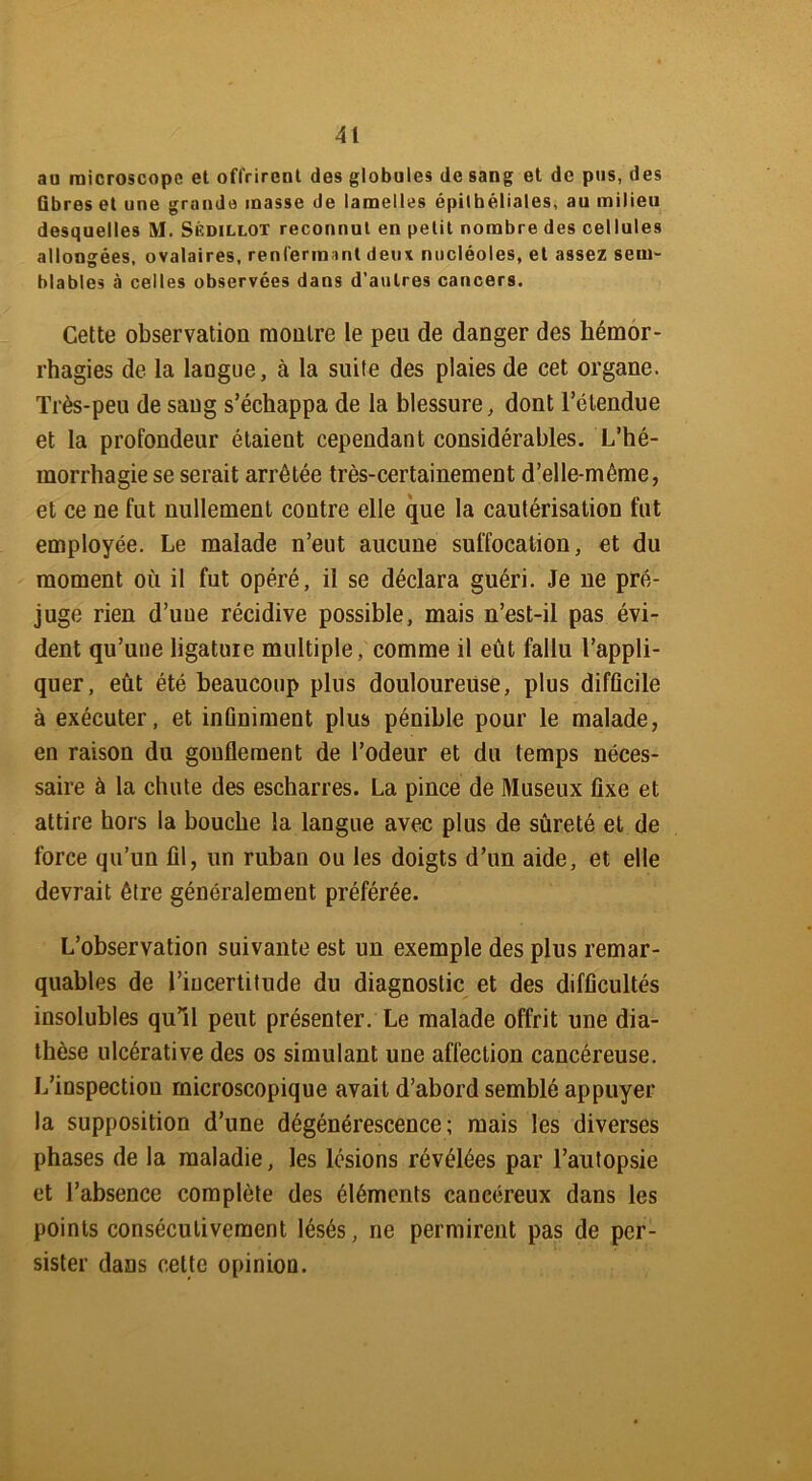 au microscope et offrirent des globules de sang et de pus, des fibres et une grande masse de lamelles épithéliales, au milieu desquelles M. Sédillot reconnut en petit nombre des cellules allongées, ovalaires, renfermant deux nucléoles, et assez sem- blables à celles observées dans d'autres cancers. Cette observation montre le peu de danger des hémor- rhagies de la langue, à la suite des plaies de cet organe. Très-peu de sang s’échappa de la blessure, dont l’étendue et la profondeur étaient cependant considérables. L’hé- morrhagie se serait arrêtée très-certainement d’elle-même, et ce ne fut nullement contre elle que la cautérisation fut employée. Le malade n’eut aucune suffocation, et du moment où il fut opéré, il se déclara guéri. Je ne pré- juge rien d’uue récidive possible, mais n’est-il pas évi- dent qu’uue ligature multiple, comme il eût fallu l’appli- quer, eût été beaucoup plus douloureuse, plus difficile à exécuter, et infiniment plus pénible pour le malade, en raison du gonflement de l’odeur et du temps néces- saire à la chute des escharres. La pince de Museux fixe et attire hors la bouche la langue avec plus de sûreté et de force qu’un fil, un ruban ou les doigts d’un aide, et elle devrait être généralement préférée. L’observation suivante est un exemple des plus remar- quables de riucertitude du diagnostic et des difficultés insolubles qu’il peut présenter. Le malade offrit une dia- thèse ulcérative des os simulant une affection cancéreuse. L’inspection microscopique avait d’abord semblé appuyer la supposition d’une dégénérescence; mais les diverses phases de la maladie, les lésions révélées par l’autopsie et l’absence complète des éléments cancéreux dans les points consécutivement lésés, ne permirent pas de per- sister dans cette opinion.