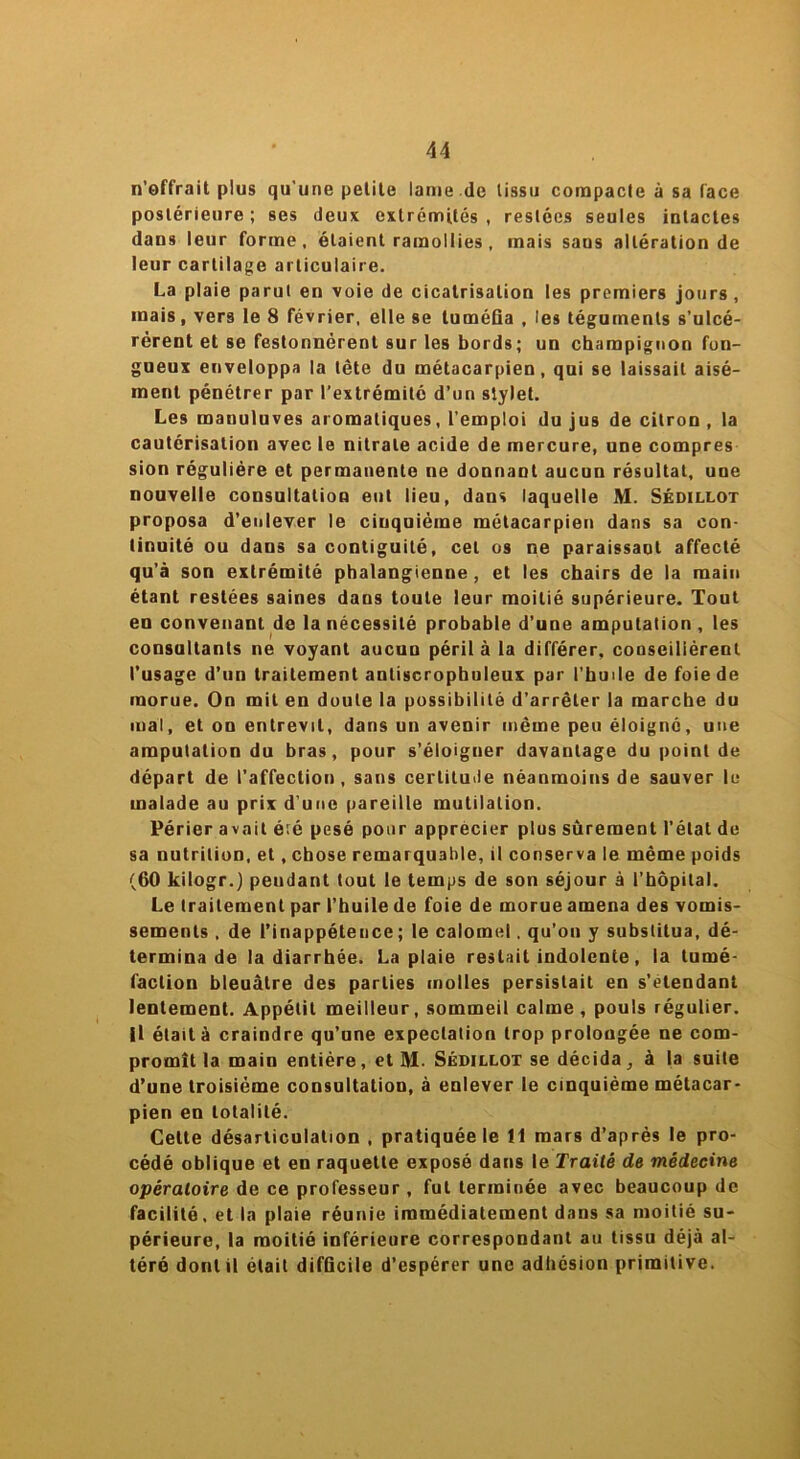 n’offrait plus qu'une petite lame .de tissu compacte à sa face postérieure ; ses deux extrémités , restées seules intactes dans leur forme, étaient ramollies , mais sans altération de leur cartilage articulaire. La plaie parut en voie de cicatrisation les premiers jours, mais, vers le 8 février, elle se luméûa , les téguments s’ulcé- rèrent et se festonnèrent sur les bords; un champignon fon- gueux enveloppa la tête du métacarpien, qui se laissait aisé- ment pénétrer par l’extrémité d’un stylet. Les manuluves aromatiques, l’emploi du jus de citron , la cautérisation avec le nitrate acide de mercure, une compres sion régulière et permanente ne donnant aucun résultat, une nouvelle consultation eut lieu, dans laquelle M. Sédillot proposa d’enlever le cinquième métacarpien dans sa con- tinuité ou dans sa contiguité, cet os ne paraissant affecté qu’à son extrémité phalangienne , et les chairs de la main étant restées saines dans toute leur moitié supérieure. Tout en convenant de la nécessité probable d’une amputation , les consultants ne voyant aucun péril à la différer, conseilièrent l’usage d’un traitement antiscropbuleux par l’huile de foie de morue. On mit en doute la possibilité d’arrêter la marche du mai, et on entrevit, dans un avenir même peu éloigné, une amputation du bras, pour s’éloigner davantage du point de départ de l’affection, sans certitude néanmoins de sauver le malade au prix d’une pareille mutilation. Périer avait é;é pesé pour apprécier plus sûrement l’état de sa nutrition, et, chose remarquable, il conserva le même poids (60 kilogr.) pendant tout le temps de son séjour à l’hôpital. Le traitement par l’huile de foie de morue amena des vomis- sements , de l’inappétence; le calomel. qu’on y substitua, dé- termina de la diarrhée. La plaie restait indolente, la tumé- faction bleuâtre des parties molles persistait en s’étendant lentement. Appétit meilleur, sommeil calme, pouls régulier, il était à craindre qu’une expectation trop prolongée ne com- promît la main entière, et M. Sédillot se décida, à la suite d’une troisième consultation, à enlever le cinquième métacar- pien en totalité. Cette désarticulation , pratiquée le 11 mars d’après le pro- cédé oblique et en raquette exposé dans le Traité de médecine opératoire de ce professeur , fut terminée avec beaucoup de facilité, et la plaie réunie immédiatement dans sa moitié su- périeure, la moitié inférieure correspondant au tissu déjà al- téré dont il était difficile d’espérer une adhésion primitive.