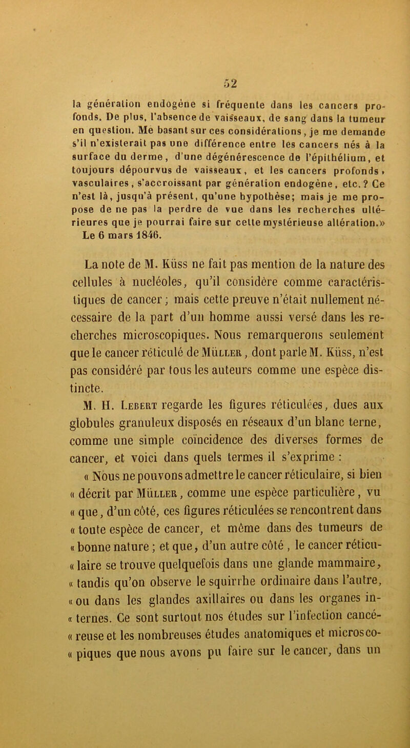 la génération endogène si fréquente dans les cancers pro- fonds. De plus, l’absence de vaisseaux, de sang dans la tumeur en question. Me basant sur ces considérations, je me demande s’il n’existerait pas une différence entre les cancers nés à la surface du derme, d’une dégénérescence de l’épithélium, et toujours dépourvus de vaisseaux, et les cancers profonds, vasculaires, s’accroissant par génération endogène, etc.? Ce n’est là, jusqu’à présent, qu’une hypothèse; mais je me pro- pose de ne pas la perdre de vue dans les recherches ulté- rieures que je pourrai faire sur cette mystérieuse altération.» Le 6 mars 1846. La note de M. Küss ne fait pas mention de la nature des cellules à nucléoles, qu’il considère comme caractéris- tiques de cancer ; mais cette preuve n’était nullement né- cessaire de la part d’un homme aussi versé dans les re- cherches microscopiques. Nous remarquerons seulement que le cancer réticulé de Muller , dont parle M. Küss, n’est pas considéré par tous les auteurs comme une espèce dis- tincte. M. H. Lebeut regarde les figures réticulées, dues aux globules granuleux disposés en réseaux d’un blanc terne, comme une simple coïncidence des diverses formes de cancer, et voici dans quels termes il s’exprime : « Nous ne pouvons admettre le cancer réticulaire, si bien « décrit par Muller, comme une espèce particulière, vu « que, d’un côté, ces figures réticulées se rencontrent dans « toute espèce de cancer, et môme dans des tumeurs de « bonne nature ; et que, d’un autre côté , le cancer réticu- « laire se trouve quelquefois dans une glande mammaire, « tandis qu’on observe le squirrhe ordinaire dans l’autre, «ou dans les glandes axillaires ou dans les organes in- « ternes. Ce sont surtout nos études sur l’infection caucé- « reuse et les nombreuses études anatomiques et microsco- « piques que nous avons pu faire sur le cancer, dans un