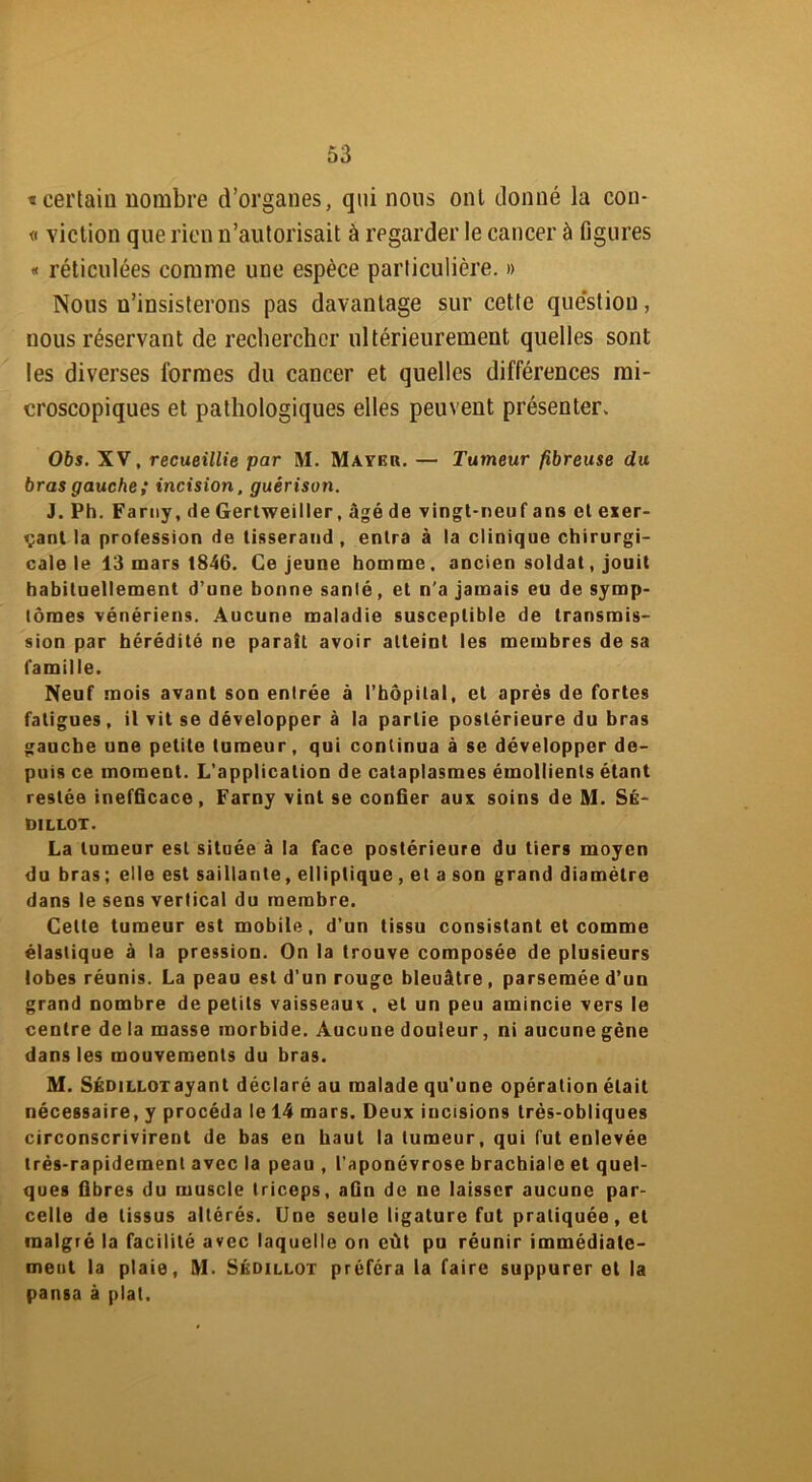 «certain nombre d’organes, qui nous ont donné la con- « viction que rien n’autorisait à regarder le cancer à figures « réticulées comme une espèce particulière. » Nous n’insisterons pas davantage sur cette question, nous réservant de rechercher ultérieurement quelles sont les diverses formes du cancer et quelles différences mi- croscopiques et pathologiques elles peuvent présenter. 06s. XV, recueillie par M. Mayer. — Tumeur fibreuse du bras gauche; incision, guérison. J. Ph. Farny, de Gertweiller, âgé de vingt-neuf ans et exer- çant la profession de tisserand , entra à la clinique chirurgi- cale le 13 mars 1846. Ce jeune homme, ancien soldat, jouit habituellement d’une bonne sanlé, et n'a jamais eu de symp- tômes vénériens. Aucune maladie susceptible de transmis- sion par hérédité ne parait avoir atteint les membres de sa famille. Neuf mois avant son enlrée à ('hôpital, et après de fortes fatigues, il vit se développer à la partie postérieure du bras gauche une petite tumeur, qui continua à se développer de- puis ce moment. L’application de cataplasmes émollients étant restée inefficace, Farny vint se confier aux soins de M. Sé- dillot. La tumeur est située à la face postérieure du tiers moyen du bras ; elle est saillante, elliptique , et a son grand diamètre dans le sens vertical du membre. Celle tumeur est mobile, d’un tissu consistant et comme élastique à la pression. On la trouve composée de plusieurs lobes réunis. La peau est d’un rouge bleuâtre , parsemée d’un grand nombre de petits vaisseaux , et un peu amincie vers le centre de la masse morbide. Aucune douleur, ni aucune gène dans les mouvements du bras. M. Sédillotayant déclaré au malade qu’une opération était nécessaire, y procéda le 14 mars. Deux incisions très-obliques circonscrivirent de bas en haut la tumeur, qui fut enlevée très-rapidement avec la peau , l’aponévrose brachiale et quel- ques fibres du muscle triceps, afin de ne laisser aucune par- celle de tissus altérés. Une seule ligature fut pratiquée, et malgré la facilité avec laquelle on eût pu réunir immédiate- ment la plaie, M. Sédillot préféra la faire suppurer et la pansa à plat.