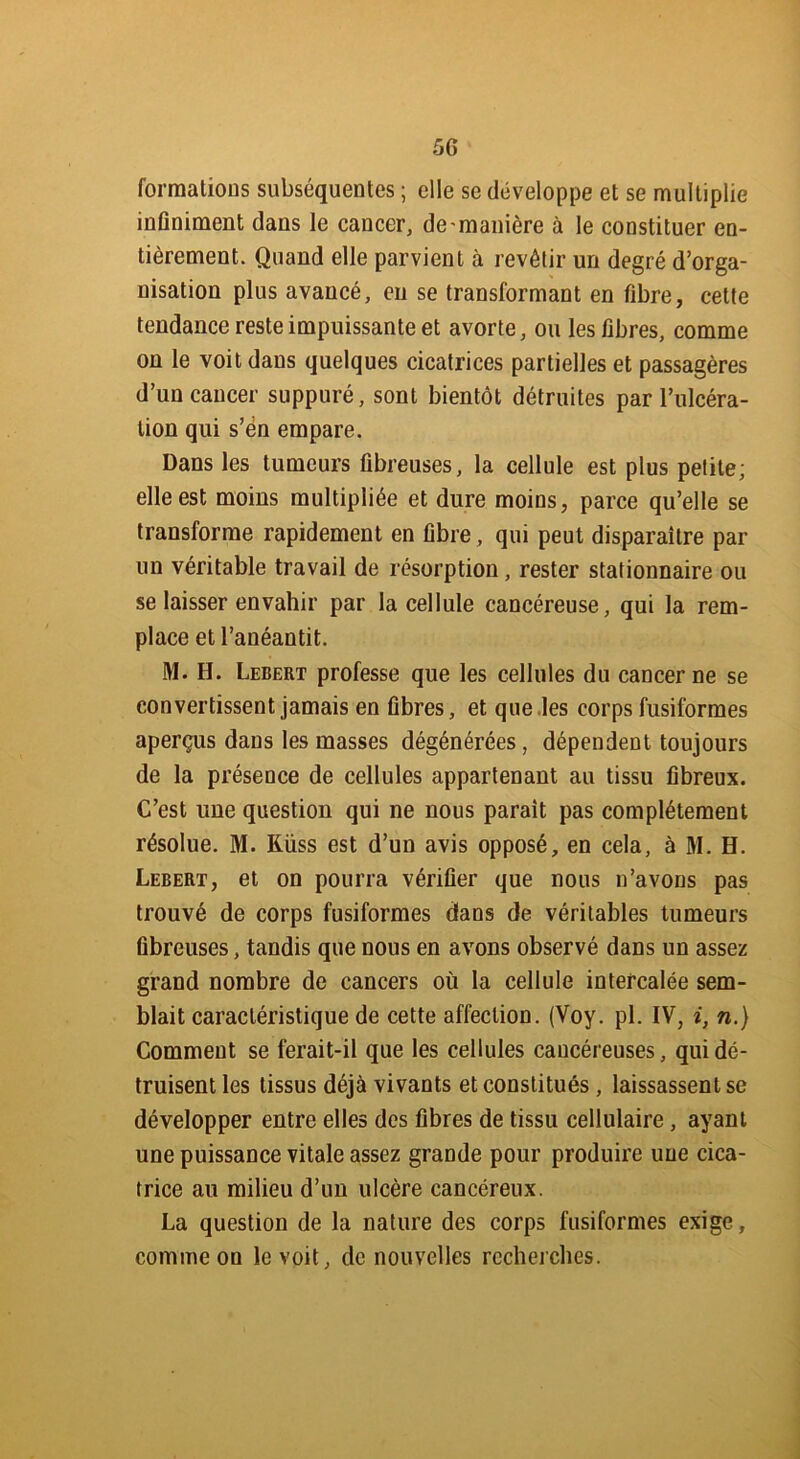 5G formations subséquentes ; elle se développe et se multiplie infiniment dans le cancer, de-manière à le constituer en- tièrement. Quand elle parvient à revêtir un degré d’orga- nisation plus avancé, eu se transformant en fibre, cette tendance reste impuissante et avorte, ou les fibres, comme on le voit dans quelques cicatrices partielles et passagères d’un cancer suppuré, sont bientôt détruites par l’ulcéra- tion qui s’ën empare. Dans les tumeurs fibreuses, la cellule est plus petite; elle est moins multipliée et dure moins, parce qu’elle se transforme rapidement en fibre, qui peut disparaître par un véritable travail de résorption, rester stationnaire ou se laisser envahir par la cellule cancéreuse, qui la rem- place et l’anéantit. M. H. Lebert professe que les cellules du cancer ne se convertissent jamais en fibres, et que les corps fusiformes aperçus dans les masses dégénérées, dépendent toujours de la présence de cellules appartenant au tissu fibreux. C’est une question qui ne nous parait pas complètement résolue. M. Küss est d’un avis opposé, en cela, à M. H. Lebert, et on pourra vérifier que nous n’avons pas trouvé de corps fusiformes dans de véritables tumeurs fibreuses, tandis que nous en avons observé dans un assez grand nombre de cancers où la cellule intercalée sem- blait caractéristique de cette affection. (Voy. pl. IV, i, n.) Comment se ferait-il que les cellules cancéreuses, qui dé- truisent les tissus déjà vivants et constitués , laissassent se développer entre elles des fibres de tissu cellulaire, ayant une puissance vitale assez grande pour produire une cica- trice au milieu d’un ulcère cancéreux. La question de la nature des corps fusiformes exige, comme on le voit, de nouvelles recherches.