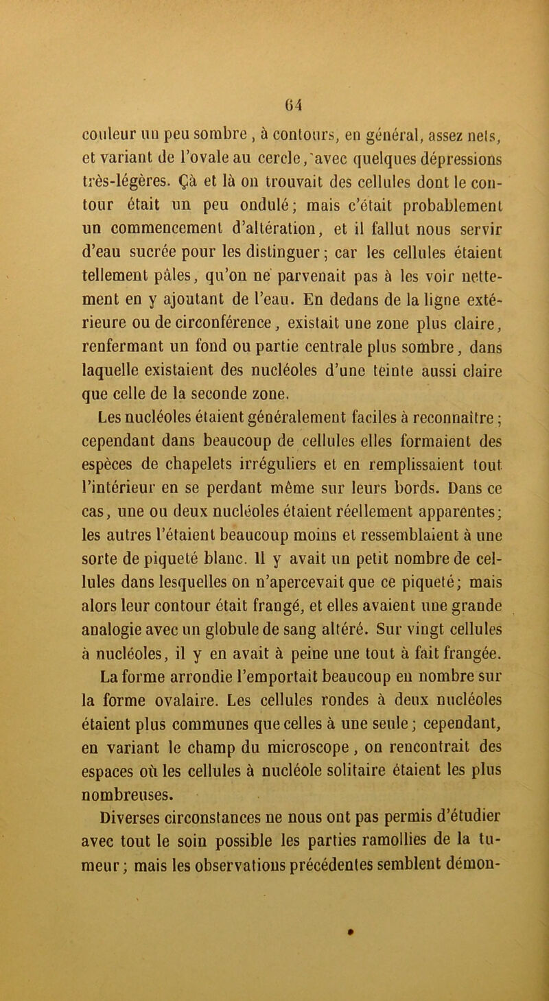 couleur un peu sombre , à contours, en général, assez nets, et variant de l’ovale au cercle,'avec quelques dépressions très-légères. Çà et là on trouvait des cellules dont le con- tour était un peu ondulé; mais c’était probablement un commencement d’altération, et il fallut nous servir d’eau sucrée pour les distinguer ; car les cellules étaient tellement pâles, qu’on ne parvenait pas à les voir nette- ment en y ajoutant de l’eau. En dedans de la ligne exté- rieure ou de circonférence, existait une zone plus claire, renfermant un fond ou partie centrale plus sombre, dans laquelle existaient des nucléoles d’une teinte aussi claire que celle de la seconde zone. Les nucléoles étaient généralement faciles à reconnaître ; cependant dans beaucoup de cellules elles formaient des espèces de chapelets irréguliers et en remplissaient tout l’intérieur en se perdant même sur leurs bords. Dans ce cas, une ou deux nucléoles étaient réellement apparentes; les autres l’étaient beaucoup moins et ressemblaient à une sorte de piqueté blanc. 11 y avait un petit nombre de cel- lules dans lesquelles on n’apercevait que ce piqueté; mais alors leur contour était frangé, et elles avaient une grande analogie avec un globule de sang altéré. Sur vingt cellules à nucléoles, il y en avait à peine une tout à fait frangée. La forme arrondie l’emportait beaucoup en nombre sur la forme ovalaire. Les cellules rondes à deux nucléoles étaient plus communes que celles à une seule ; cependant, en variant le champ du microscope, on rencontrait des espaces où les cellules à nucléole solitaire étaient les plus nombreuses. Diverses circonstances ne nous ont pas permis d’étudier avec tout le soin possible les parties ramollies de la tu- meur ; mais les observations précédentes semblent démon- »