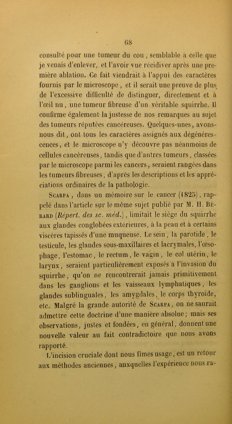 consulté pour une tumeur du cou , semblable à celle que je venais d’enlever, et l’avoir vue récidiver après une pre- mière ablation. Ce fait viendrait à l’appui des caractères fournis par le microscope , et il serait une preuve de plus de l’excessive difficulté de distinguer, directement et à l’œil nu, une tumeur fibreuse d’un véritable squirrhe. Il confirme également la justesse de nos remarques au sujet des tumeurs réputées cancéreuses. Quelques-unes, avons- nous dit, ont tous les caractères assignés aux dégénéres- cences, et le microscope n’y découvre pas néanmoins de cellules cancéreuses, tandis que d’autres tumeurs, classées par le microscope parmi les cancers, seraient rangées dans les tumeurs fibreuses, d’après les descriptions et les appré- ciations ordinaires de la pathologie. Scakpa , dans un mémoire sur le cancer (1825), rap- pelé dans l’article sur le même sujet publié par M. H. Bé- iiard (Répert. des sc, méd.), limitait le siège du squirrhe aux glandes conglobées extérieures, à la peau et à certains viscères tapissés d’une muqueuse. Le sein, la parotide , le testicule, les glandes sous-maxillaires et lacrymales, l’œso- phage, l’estomac, le rectum, le vagin, le col utérin, le larynx, seraient particulièrement exposés à l’invasion du squirrhe, qu’on ne rencontrerait jamais primitivement dans les ganglions et les vaisseaux lymphatiques, les glandes sublinguales, les amygdales, le corps thyroïde, etc. Malgré la grande autorité de Scarpa, on ne saurait admettre cette doctrine d’une manière absolue; mais ses observations, justes et fondées, en général, donnent une nouvelle valeur au fait contradictoire que nous avons rapporté. L’incision cruciale dont nous fîmes usage, est un retoui aux méthodes anciennes, auxquelles l’expérience nous la-