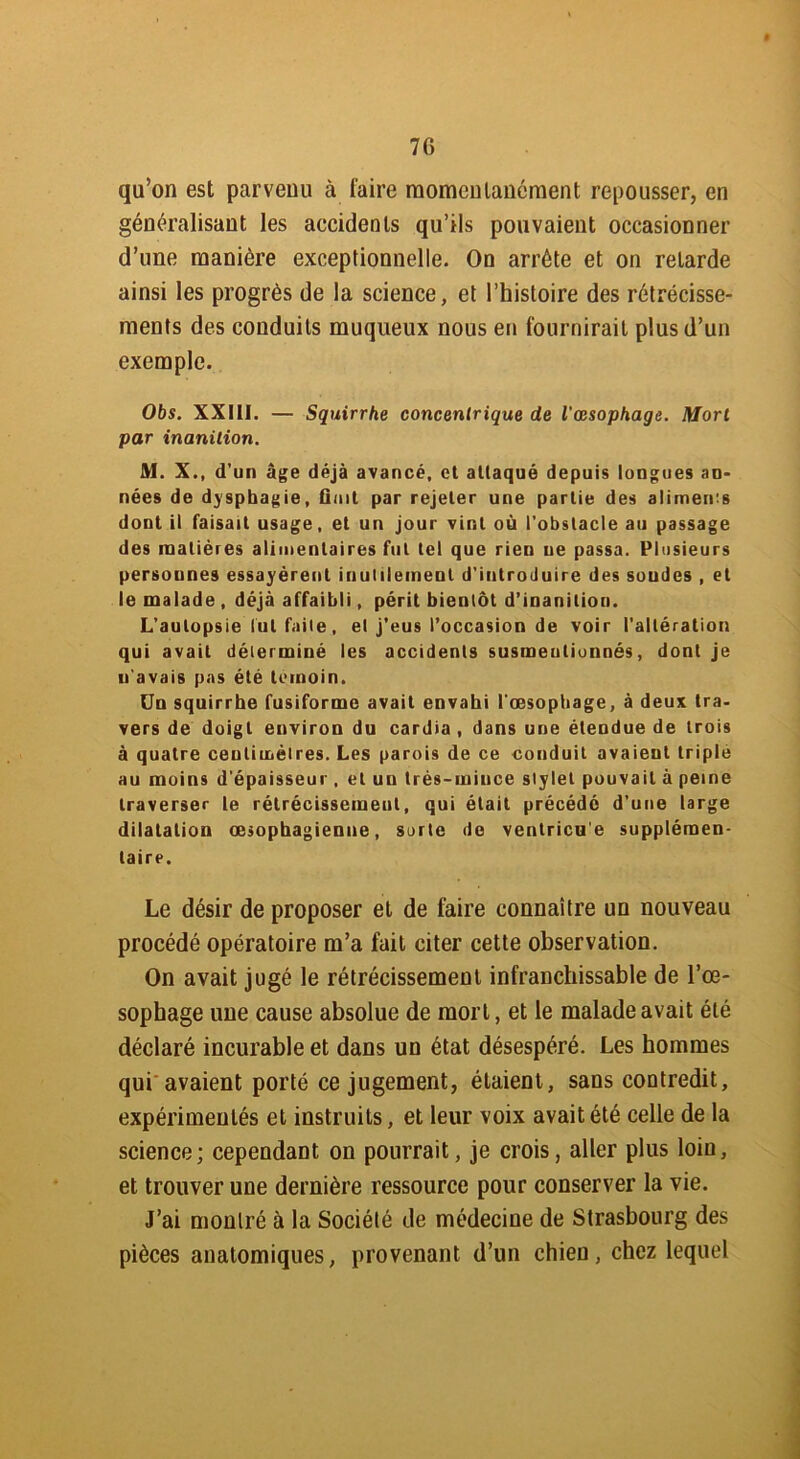 7G qu’on est parvenu à taire momentanément repousser, en généralisant les accidents qu’ils pouvaient occasionner d’une manière exceptionnelle. On arrête et on retarde ainsi les progrès de la science, et l’histoire des rétrécisse- ments des conduits muqueux nous en fournirait plus d’un exemple. Obs. XXIII. — Squirrhe concentrique de l'œsophage. Mort par inanition. M. X., d’ un âge déjà avancé, et attaqué depuis longues an- nées de dysphagie, Ouït par rejeter une partie des aliments dont il faisait usage, et un jour vint où l’obstacle au passage des matières alimentaires fut tel que rien ue passa. Plusieurs personnes essayèrent inutilement d’introduire des soudes , et le malade , déjà affaibli, périt bientôt d’inanition. L’autopsie tut faite, et j’eus l’occasion de voir l’altération qui avait déterminé les accidents susmentionnés, dont je n’avais pas été témoin. Un squirrhe fusiforme avait envahi l’œsophage, à deux Ira- vers de doigt environ du cardia , dans une étendue de trois à quatre centimètres. Les parois de ce conduit avaient triple au moins d’épaisseur , et un très-mince stylet pouvait à peine traverser le rétrécissement, qui était précédé d’une large dilatation œsophagienne, sorte de ventricu’e supplémen- taire. Le désir de proposer el de faire connaître un nouveau procédé opératoire m’a fait citer cette observation. On avait jugé le rétrécissement infranchissable de l’œ- sophage une cause absolue de mort, et le malade avait été déclaré incurable et dans un état désespéré. Les hommes qui avaient porté ce jugement, étaient, sans coutredit, expérimentés et instruits, et leur voix avait été celle de la science; cependant on pourrait, je crois, aller plus loin, et trouver une dernière ressource pour conserver la vie. J’ai montré à la Société de médecine de Strasbourg des pièces anatomiques, provenant d’un chien, chez lequel