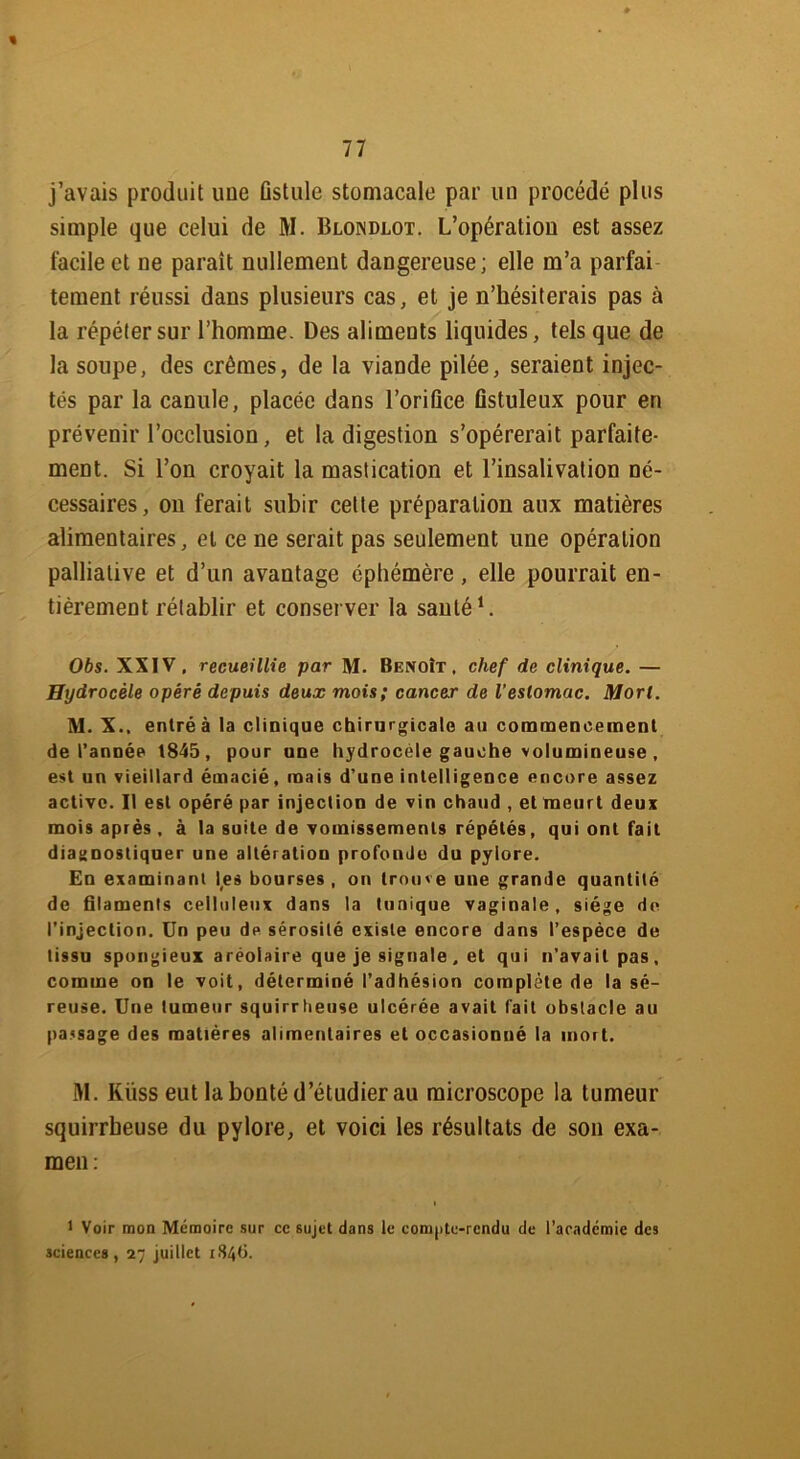 « j’avais produit une ûstulc stomacale par un procédé plus simple que celui de M. Blondlot. L’opération est assez facile et ne paraît nullement dangereuse; elle m’a parfai tement réussi dans plusieurs cas, et je n’hésiterais pas à la répéter sur l’homme. Des aliments liquides, tels que de la soupe, des crèmes, de la viande pilée, seraient injec- tés par la canule, placée dans l’orifice ûstuleux pour en prévenir l’occlusion, et la digestion s’opérerait parfaite- ment. Si l’on croyait la mastication et l’insalivation né- cessaires, on ferait subir cette préparation aux matières alimentaires, et ce ne serait pas seulement une opération palliative et d’un avantage éphémère, elle pourrait en- tièrement rétablir et conserver la santé1. Obs. XXIV, recueillie par M. Benoît, chef de clinique. — Hydrocèle opéré depuis deux mois; cancer de l'estomac. Mort. M. X.. entréà la clinique chirurgicale au commencement de l’année 1845, pour une hydrocèle gauche volumineuse , est un vieillard émacié, mais d’une intelligence encore assez active. Il est opéré par injection de vin chaud , et meurt deux mois après , à la suite de vomissements répétés, qui ont fait diagnostiquer une altération profonde du pylore. En examinant les bourses , on trouve une grande quantité de filaments celluleux dans la tunique vaginale, siège de l’injection, ün peu de sérosité existe encore dans l’espèce de tissu spongieux aréolaire que je signale. et qui n'avait pas, comme on le voit, déterminé l’adhésion complète de la sé- reuse. Une tumeur squirrheuse ulcérée avait fait obstacle au pavsage des matières alimentaires et occasionné la mort. M. Kiîss eut la bonté d’étudier au microscope la tumeur squirrheuse du pylore, et voici les résultats de son exa- men: i 1 Voir mon Mémoire sur ce sujet dans le compte-rendu de l’académie des sciences, 27 juillet 184b.