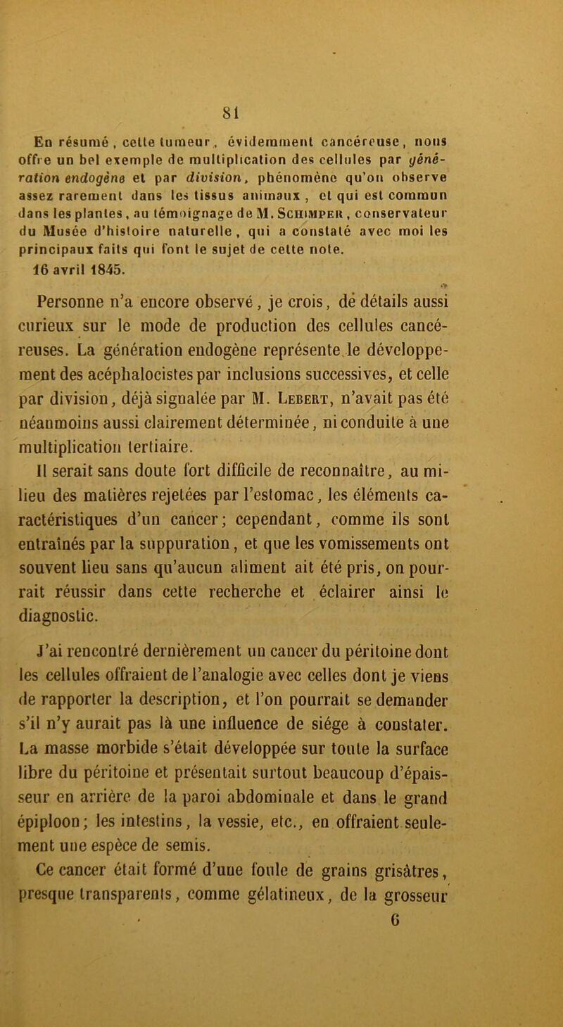 En résumé , celle tumeur, évidemment cancéreuse, nous offre un bel exemple de multiplication des cellules par géné- ration endogène et par division, phénomène qu’on observe assez rarement dans les tissus animaux , et qui est commun dans les plantes, au témoignage de M. Schimpek , conservateur du Musée d’histoire naturelle , qui a constaté avec moi les principaux faits qui font le sujet de celte note. 16 avril 1845. *> Personne n’a encore observé, je crois, dé détails aussi curieux sur le mode de production des cellules cancé- reuses. La génération endogène représente.le développe- ment des acépbalocistes par inclusions successives, et celle par division, déjà signalée par M. Lebert, n’avait pas été néanmoins aussi clairement déterminée, ni conduite à une multiplication tertiaire. Il serait sans doute fort difficile de reconnaître, au mi- lieu des matières rejetées par l’estomac, les éléments ca- ractéristiques d’un cancer; cependant, comme ils sont entraînés par la suppuration, et que les vomissements ont souvent lieu sans qu’aucun aliment ait été pris, on pour- rait réussir dans cette recherche et éclairer ainsi le diagnostic. J’ai rencontré dernièrement un cancer du péritoine dont les cellules offraient de l’analogie avec celles dont je viens de rapporter la description, et l’on pourrait se demander s’il n’y aurait pas là une influence de siège à constater. La masse morbide s’était développée sur toute la surface libre du péritoine et présentait surtout beaucoup d’épais- seur en arrière de la paroi abdominale et dans le grand épiploon; les intestins, la vessie, etc., en offraient seule- ment une espèce de semis. Ce cancer était formé d’une foule de grains grisâtres, presque transparents, comme gélatineux, de la grosseur G