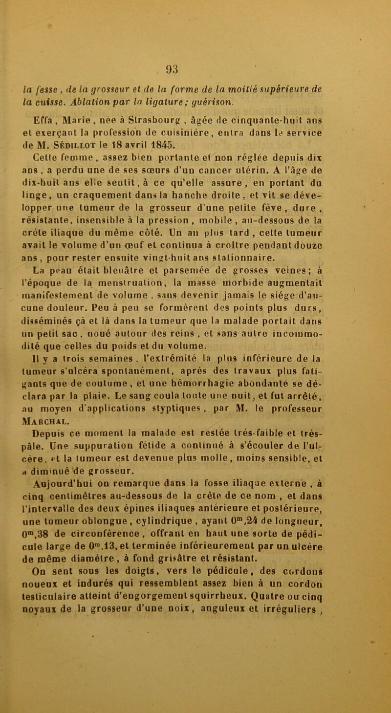 la fesse , de la grosseur et de la forme de la moitié supérieure de la cuisse. Ablation par la ligature; guérison. Effa , Marie , née à Strasbourg: , âgée de cinquante-huit ans et exerçant la profession de cuisinière, entra dans le service de M. Sédillot le 18 avril 1845. Cette femme , assez bien portante et non réglée depuis dix ans , a perdu une de ses sœurs d’un cancer utérin. A l’âge de dix-buil ans elle seutit.à ce qu’elle assure, en portant du linge, un craquement dans la hanche droite. et vit se déve- lopper une tumeur de la grosseur d’une pelite fève, dure, résistante, insensible à la pression , mobile , au-dessous de la crête iliaque du même côté. Un an plus tard , celte tumeur avait le volume d’un œuf et continua à croître pendantdouze ans , pour rester ensuite vingt-huit ans stationnaire. La peau était bleuâtre et parsemée de grosses veines; à l’époque de la menstruation, la masse morbide augmentait manifestement de volume . sans devenir jamais le siège d’au- cune douleur. Peu à peu se formèrent des points plus durs, disséminés çà et là dans la tumeur que la malade portait dans un petit sac, noué autour des reins , et sans autre incommo- dité que celles du poids et du volume. Il y a trois semaines . l’extrémité la plus inférieure de la tumeur s'ulcéra spontanément, après des travaux plus fati- gants que de coutume, et une hémorrhagie abondante se dé- clara par la plaie. Le sang coula toute une nuit, et fut arrêté, au moyen d'applications styptiques , par M. le professeur Marchal. Depuis ce moment la malade est restée très-faible et trés- pâle. Une suppuration fétide a continué à s’écouler de l’ul- cère, et la tumeur est devenue plus molle, moins sensible, et h diminué'de grosseur. Aujourd’hui on remarque dans la fosse iliaque externe , à cinq centimètres au-dessous de la crête de ce nom , et dans l’intervalle des deux épines iliaques antérieure et postérieure, une tumeur oblongue , cylindrique , ayant 0m,24 de longueur, 0m,38 de circonférence, offrant en haut une sorte de pédi- cule large de 0m.13,et terminée inférieurement par un ulcère de même diamètre , à fond grisâtre et résistant. On sent sous les doigts, vers le pédicule, des cordons noueux et indurés qui ressemblent assez bien à un cordon testiculaire atteint d’engorgement squirrheux. Quatre ou cinq noyaux de la grosseur d’une noix, anguleux et irréguliers.