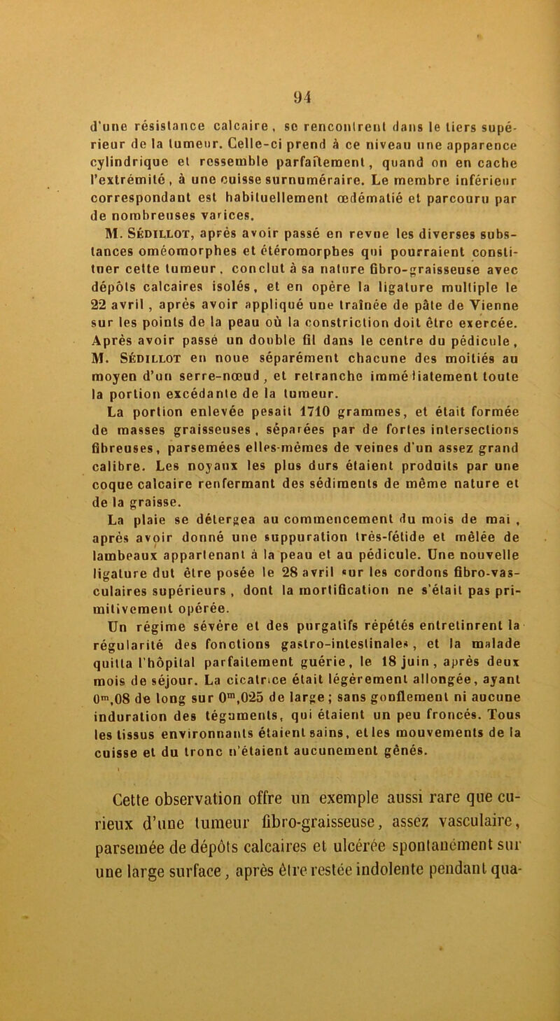 d'une résistance calcaire, se rencontrent dans le tiers supé- rieur de la tumeur. Celle-ci prend à ce niveau une apparence cylindrique et ressemble parfaitement, quand on en cache l’extrémité, à une cuisse surnuméraire. Le membre inférieur correspondant est habituellement œdématié et parcouru par de nombreuses varices. M. Skdillot, après avoir passé en revue les diverses subs- tances oméomorphes et étéromorphes qui pourraient consti- tuer cette tumeur . conclut à sa nature fibro-graisseuse avec dépôts calcaires isolés, et en opère la ligature multiple le 22 avril , après avoir appliqué une traînée de pâte de Vienne sur les points de la peau où la constriction doit être exercée. Après avoir passé un double fil dans le centre du pédicule, M. Sédillot en noue séparément chacune des moitiés au moyen d’un serre-nœud, et retranche immé lialement toute la portion excédante de la tumeur. La portion enlevée pesait 1740 grammes, et était formée de masses graisseuses , séparées par de fortes intersections fibreuses, parsemées elles-mêmes de veines d'un assez grand calibre. Les noyaux les plus durs étaient produits par une coque calcaire renfermant des sédiments de même nature et de la graisse. La plaie se détergea au commencement du mois de mai , après avoir donné une suppuration Irés-fétide et mêlée de lambeaux appartenant à la peau et au pédicule. Une nouvelle ligature dut être posée le 28 avril «ur les cordons fibro-vas- culaires supérieurs , dont la mortification ne s’était pas pri- mitivement opérée. Un régime sévère et des purgatifs répétés entretinrent la régularité des fonctions gastro-intestinales , et la malade quitta l'hôpital parfaitement guérie, le 18 juin, après deux mois de séjour. La cicatrice était légèrement allongée, ayant 0m,08 de long sur 0m,025 de large; sans gonflement ni aucune induration des téguments, qui étaient un peu froncés. Tous les tissus environnants étaient sains, elles mouvements de la cuisse et du tronc n’étaient aucunement gênés. Cette observation offre un exemple aussi rare que cu- rieux d’une tumeur fibro-graisseuse, assez vasculaire, parsemée de dépôts calcaires et ulcérée spontanément sur une large surface, après être restée indolente pendant qtta-