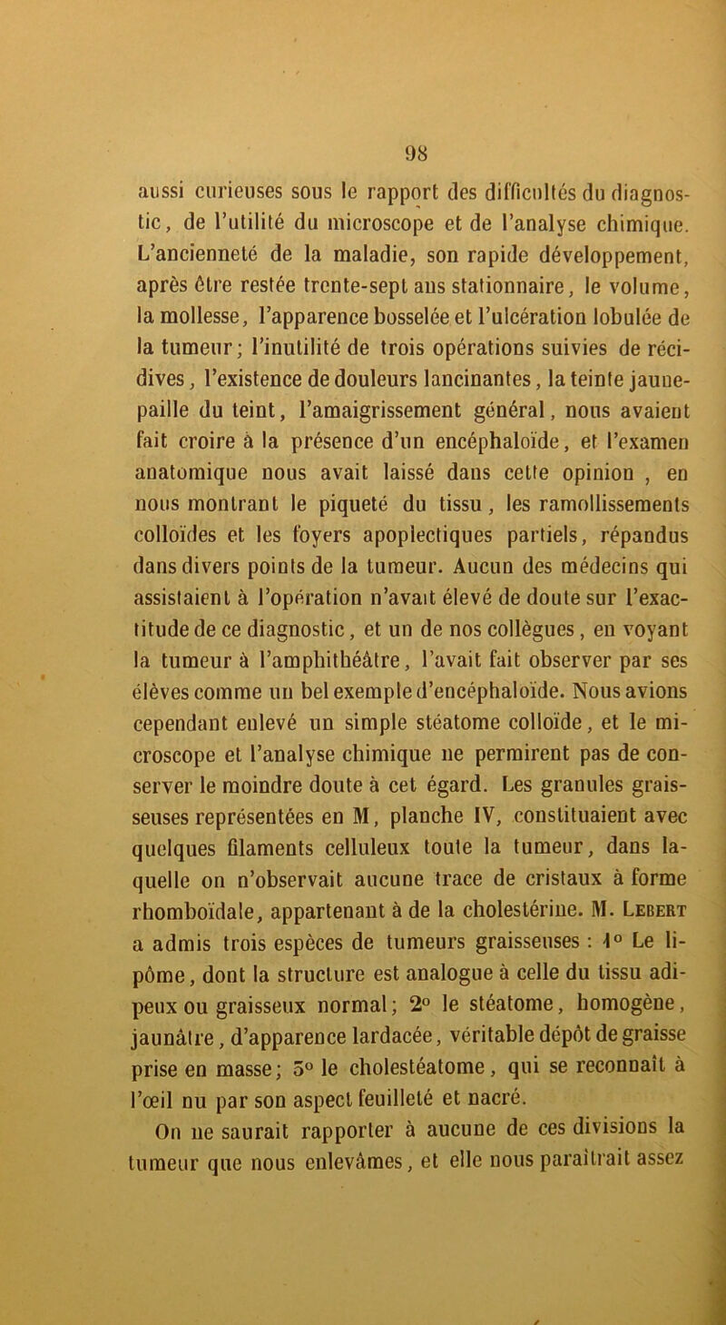 aussi curieuses sous le rapport des difficultés du diagnos- tic, de l’utilité du microscope et de l’analyse chimique. L’ancienneté de la maladie, son rapide développement, après être restée trente-sept ans stationnaire, le volume, la mollesse, l’apparence bosselée et l’ulcération lobulée de la tumeur; l’inutilité de trois opérations suivies de réci- dives , l’existence de douleurs lancinantes, la teinte jaune- paille du teint, l’amaigrissement général, nous avaient fait croire à la présence d’un encéphaloïde, et l’examen anatomique nous avait laissé dans celte opinion , en nous montrant le piqueté du tissu, les ramollissements colloïdes et les foyers apoplectiques partiels, répandus dans divers points de la tumeur. Aucun des médecins qui assistaient à l’opération n’avait élevé de doute sur l’exac- titude de ce diagnostic, et un de nos collègues, en voyant la tumeur à l’amphithéâtre, l’avait fait observer par ses élèves comme un bel exemple d’encéphaloïde. Nous avions cependant enlevé un simple stéatome colloïde, et le mi- croscope et l’analyse chimique ne permirent pas de con- server le moindre doute à cet égard. Les granules grais- seuses représentées en M, planche IV, constituaient avec quelques filaments celluleux toute la tumeur, dans la- quelle on n’observait aucune trace de cristaux à forme rhomboidale, appartenant à de la cholestérine. M. Lebert a admis trois espèces de tumeurs graisseuses : 1° Le li- pome , dont la structure est analogue à celle du tissu adi- peux ou graisseux normal; 2° le stéatome, homogène, jaunâtre, d’apparence lardacée, véritable dépôt dégraissé prise en masse; 5° le cholestéatome, qui se reconnaît à l’œil nu par son aspect feuilleté et nacré. On ne saurait rapporter à aucune de ces divisions la tumeur que nous enlevâmes, et elle nous paraîtrait assez /