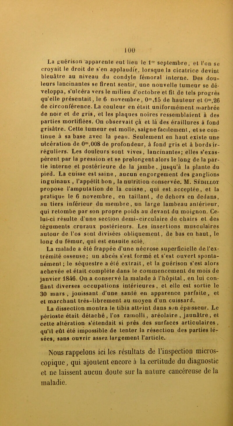 La guérison apparente eut lieu le 1er septembre, et l’on se croyait le droit de s'en applaudir, lorsque la cicatrice devint bleuâtre au niveau du condyle fémoral interne. Des dou- leurs lancinantes se firent sentir, une nouvelle tumeur se dé- veloppa, s’ulcéra vers le milieu d’octobre et fit de tels progrès qu’elle présentait, le 6 novembre, 0m,15 de hauteur et Om,26 de circonférence. La couleur en était uniformément marbrée de noir et de gris, et les plaques noires ressemblaient à des parties mortifiées. On observait çà et là des éraillures à fond grisâtre. Cette tumeur est molle, saigne facilement, et se con- tinue à sa base avec la peau. Seulement en haut existe une ulcération de 0m,008 de profondeur, à fond gris et à bords ir- réguliers. Les douleurs sont vives, lancinantes; elles s’exas- pèrent par la pression et se prolongent alors le long de la par- tie interne et postérieure de la jambe . jusqu’à la plante du pied. La cuisse est saine, aucun engorgement des ganglions inguinaux , l’appétit bon , la nutrition conservée. M. Skdillot propose l’amputation de la cuisse, qui est acceptée, et ta pratique le 6 novembre, en taillant, de dehors en dedans, au tiers inférieur du membre, un large lambeau antérieur, qui retombe par son propre poids au devant du moignon. Ce- lui-ci résulte d’une section demi-circulaire de chairs et des téguments cruraux postérieurs. Les insertions musculaires autour de l’os sont divisées obliquement, de bas en haut, le long du fémur, qui est ensuite scié. La malade a été frappée d’une nécrose superficielle de l’ex- trémité osseuse; un abcès s’est formé et s’est ouvert sponta- nément ; le séquestre a été extrait, et la guérison s’est alors achevée et était complète dans le commencement du mois de janvier 1846. On a conservé la malade à l’hôpital, en lui con- fiant diverses occupations intérieures, et elle est sortie le 30 mars, jouissant d’une santé en apparence parfaite, et et marchant très-librement au moyen d'un cuissard. La dissection montra le tibia atteint dans son épaisseur. Le périoste était détaché, l’os ramolli, aréolaire , jaunâtre, et cette altération s’étendait si près des surfaces articulaires, qu’il eût été impossible de tenter la résection des parties lé- sées, sans ouvrir assez largement l’article. Nous rappelons ici les résultats de l’inspection micros- copique, qui ajoutent encore à la certitude du diagnostic et ne laissent aucun doute sur la nature cancéreuse de la maladie.