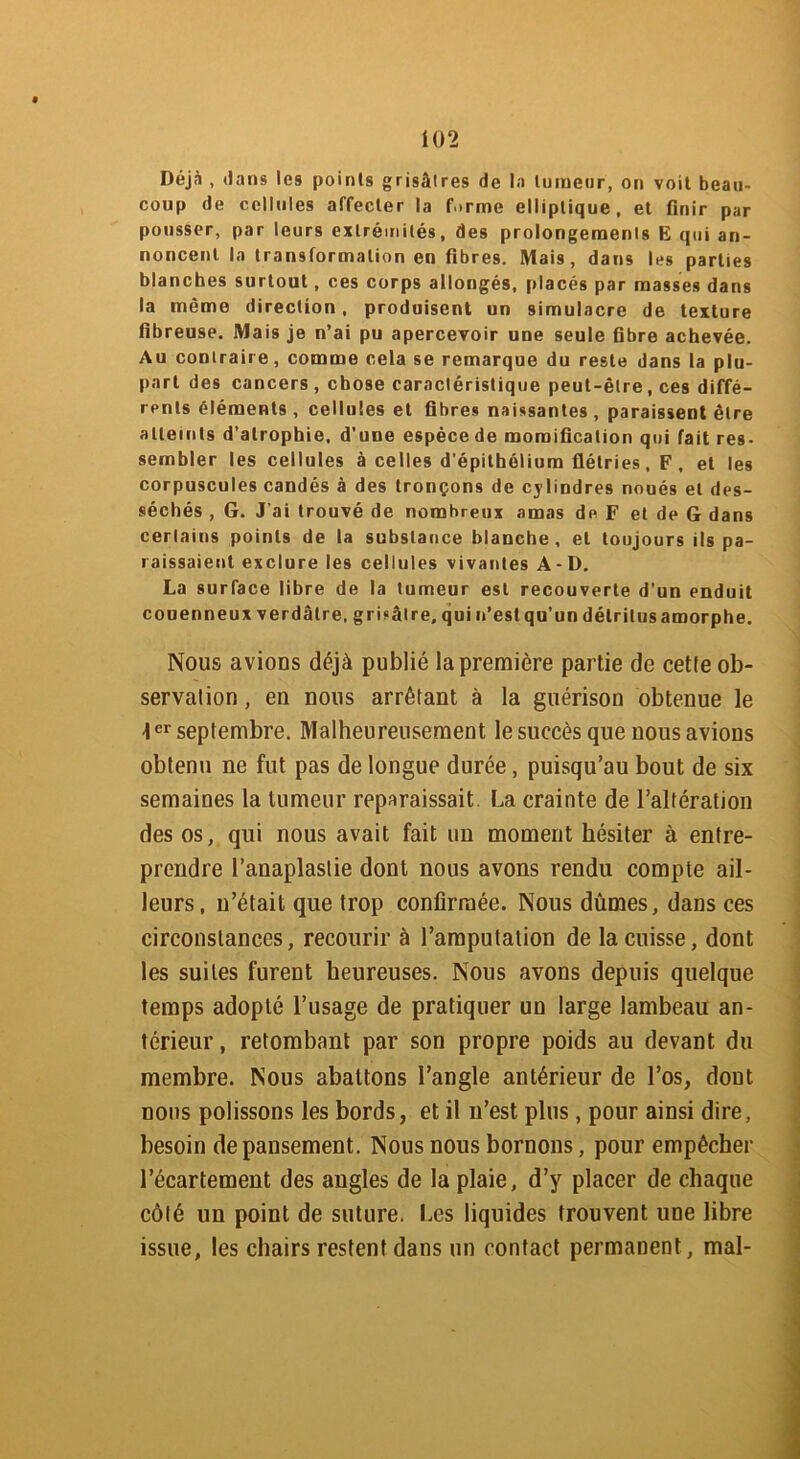 Déjà , dans les points grisâtres de la tumeur, on voit beau- coup de cellules affecter la firme elliptique, et finir par pousser, par leurs extrémités, des prolongements E qui an- noncent la transformation en fibres. Mais, dans les parties blanches surtout, ces corps allongés, placés par masses dans la même direction, produisent un simulacre de texture fibreuse. Mais je n’ai pu apercevoir une seule fibre achevée. Au contraire, comme cela se remarque du reste dans la plu- part des cancers , chose caractéristique peut-être, ces diffé- rents éléments , cellules et fibres naissantes , paraissent être atteints d’atrophie, d’une espècede momification qui fait res- sembler les cellules à celles d’épithélium flétries, F, et les corpuscules candés à des tronçons de cylindres noués et des- séchés , G. J'ai trouvé de nombreux amas de F et de G dans certains points de la substance blanche, et toujours ils pa- raissaient exclure les cellules vivantes A-D. La surface libre de la tumeur est recouverte d’un enduit couenneux verdâtre, grisâtre, qui n’est qu’un détritus amorphe. Nous avions déjà publié la première partie de cette ob- servation , eu nous arrêtant à la guérison obtenue le 1er septembre. Malheureusement le succès que nous avions obtenu ne fut pas de longue durée, puisqu’au bout de six semaines la tumeur reparaissait La crainte de l’altération des os, qui nous avait fait un moment hésiter à entre- prendre l’anaplastie dont nous avons rendu compte ail- leurs, n’était que trop confirmée. Nous dûmes, dans ces circonstances, recourir à l’amputation de la cuisse, dont les suites furent heureuses. Nous avons depuis quelque temps adopté l’usage de pratiquer un large lambeau an- térieur , retombant par son propre poids au devant du membre. Nous abattons l’angle antérieur de l’os, dont nous polissons les bords, et il n’est plus, pour ainsi dire, besoin de pansement. Nous nous bornons, pour empêcher l’écartement des angles de la plaie, d’y placer de chaque côté un point de suture. Les liquides trouvent une libre issue, les chairs restent dans un contact permanent , mal-