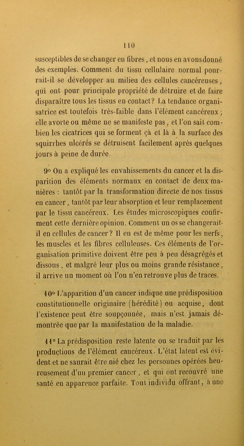 susceptibles de se changer en Gbres, et nous en avons donné des exemples. Comment du tissu cellulaire normal pour- rait-il se développer au milieu des cellules cancéreuses, qui ont pour principale propriété de détruire et de faire disparaître tous les tissus en contact? La tendance organi- satrice est toutefois très-faible dans l’élément cancéreux ; elle avorte ou môme ne se manifeste pas, et l’on sait com- bien les cicatrices qui se forment çà et là à la surface des squirrhes ulcérés se détruisent facilement après quelques jours à peine de durée. 9° On a expliqué les envahissements du cancer et la dis- parition des éléments normaux en contact de deux ma- nières : tantôt par la transformation directe de nos tissus en cancer, tantôt par leur absorption et leur remplacement par le tissu cancéreux. Les études microscopiques conGr- ment cette dernière opinion. Comment un os se changerait- il en cellules de cancer? Il en est de môme pour les nerfs, les muscles et les Gbres celluleuses. Ces éléments de l’or- ganisation primitive doivent être peu à peu désagrégés et dissous, et malgré leur plus ou moins grande résistance, il arrive un moment où l’on n’en retrouve plus de traces. 10° L’apparition d’un cancer indique une prédisposition constitutionnelle originaire (hérédité) ou acquise, dont l’existence peut être soupçonnée, mais n’est jamais dé- montrée que par la manifestation de la maladie. ]\° La prédisposition reste latente ou se traduit par les productions de l’élément cancéreux. L’état latent est évi- dent et ne saurait être nié chez les personnes opérées heu- reusement d’un premier cancer, et qui ont recouvré une santé en apparence parfaite. Tout individu offrant, aune