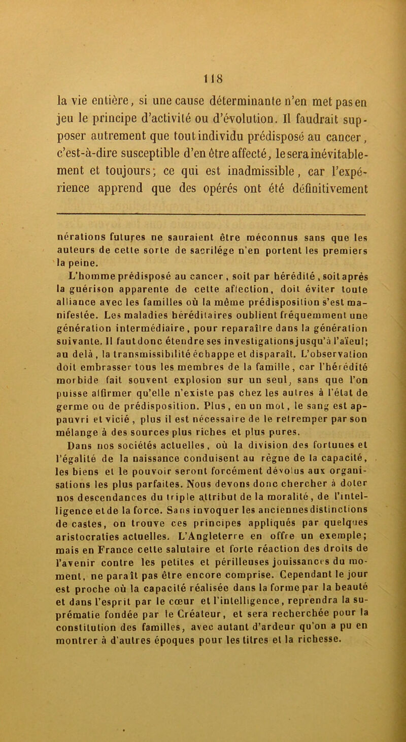la vie entière, si une cause déterminante n’en met pas en jeu le principe d’activité ou d’évolution. Il faudrait sup- poser autrement que tout individu prédisposé au cancer, c’est-à-dire susceptible d’en être affecté, le sera inévitable- ment et toujours; ce qui est inadmissible, car l’expé- rience apprend que des opérés ont été définitivement nérations futures ne sauraient être méconnus sans que les auteurs de cette sorte de sacrilège n’en portent les premiers la peine. L’homme prédisposé au cancer , soit par hérédité , soit après la guérison apparente de cette affection, doit éviter toute alliance avec les familles où la même prédisposition s’est ma- nifestée. Les maladies héréditaires oublient fréquemment une génération intermédiaire, pour reparaître dans la génération suivante. Il fautdonc étendre ses investigationsjusqu’à l’aïeul; au delà, la transmissibilité échappe et disparaît. L’observation doit embrasser tous les membres de la famille, car l’hérédité morbide fait souvent explosion sur un seul, sans que l’on puisse alGrmer qu’elle n’existe pas chez les autres à l’étal de germe ou de prédisposition. Plus, en un mol, le sang est ap- pauvri et vicié , plus il est nécessaire de le retremper par son mélange à des sources plus riches et plus pures. Dans nos sociétés actuelles, où la division des fortunes et l’égalité de la naissance conduisent au règne de la capacité, les biens et le pouvoir seront forcément dévolus aux organi- sations les plus parfaites. Nous devons donc chercher à doter nos descendances du triple attribut de la moralité , de l’intel- ligence eide la force. Sans invoquer les anciennes distinctions de castes, on trouve ces principes appliqués par quelques aristocraties actuelles. L’Angleterre en offre un exemple; mais en France cette salutaire et forte réaction des droits de l’avenir contre les petites et périlleuses jouissances du mo- ment, ne paraît pas être encore comprise. Cependant le jour est proche où la capacité réalisée dans la forme par la beauté et dans l’esprit par le cœur et l’intelligence, reprendra la su- prématie fondée par le Créateur, et sera recherchée pour la constitution des familles, avec autant d’ardeur qu’on a pu en montrer à d’autres époques pour les litres et la richesse.