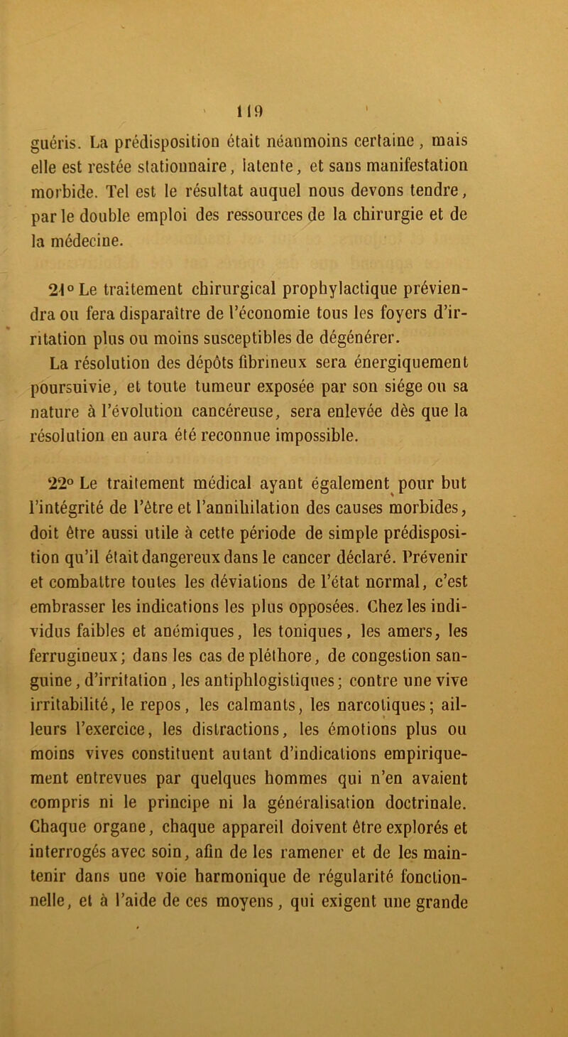 guéris. La prédisposition était néanmoins certaine, mais elle est restée stationnaire, latente, et sans manifestation morbide. Tel est le résultat auquel nous devons tendre, par le double emploi des ressources de la chirurgie et de la médecine. 21° Le traitement chirurgical prophylactique prévien- dra ou fera disparaître de l’économie tous les foyers d’ir- ritation plus ou moins susceptibles de dégénérer. La résolution des dépôts fibrineux sera énergiquement poursuivie, et toute tumeur exposée par son siège ou sa nature à l’évolution cancéreuse, sera enlevée dès que la résolution en aura été reconnue impossible. 22° Le traitement médical ayant également pour but l’intégrité de l’être et l’annihilation des causes morbides, doit être aussi utile cette période de simple prédisposi- tion qu’il était dangereux dans le cancer déclaré. Prévenir et combattre toutes les déviations de l’état normal, c’est embrasser les indications les plus opposées. Chez les indi- vidus faibles et anémiques, les toniques, les amers, les ferrugineux; dans les cas de pléthore, de congestion san- guine , d’irritation , les antiphlogistiques; contre une vive irritabilité, le repos, les calmants, les narcotiques; ail- leurs l’exercice, les distractions, les émotions plus ou moins vives constituent autant d’indications empirique- ment entrevues par quelques hommes qui n’en avaient compris ni le principe ni la généralisation doctrinale. Chaque organe, chaque appareil doivent être explorés et interrogés avec soin, afin de les ramener et de les main- tenir dans une voie harmonique de régularité fonction- nelle, et à l’aide de ces moyens, qui exigent une grande