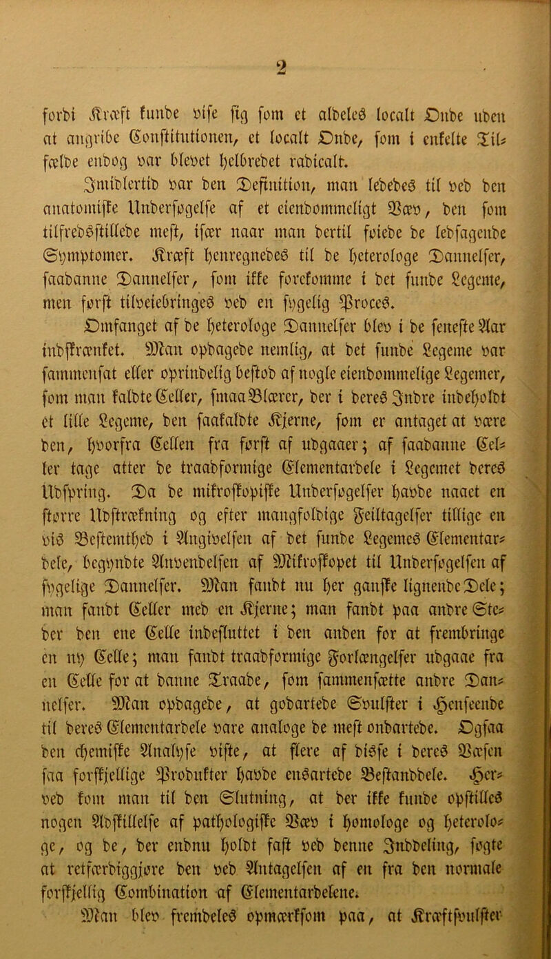 forbi «ilra'ft fuube oife % fom et albeleé (ocalt Dube ubcu at aiu]vi6c ^ouftitutionen, et (ocalt Dnbe, fom i cnfclte ZiU fa'lbe euboc] t)ar blevet l)cl6vebet vabicalt. 3miti(cvtib i'^ar beu 2)efiuitioiv man (ebebeå tit i?eb ben anatomiffe Unberfogdfe af et eicnbommctigt 93cet>, ben fom tilfvebéftiUebe meft, ifcev naar man bertil foiebe be (ebfagcnbe ©i^mbtomer. ^rceft l)enregnebeé ti( be heterologe 2)anne(fcr, faabanne 2)annelfer, fom iffe forcfomme i bet fimbe Segente, men forft tiloeiebringeø neb en fi)ge(ig ^roce^. Dmfanget af be heterologe 2)amielfer b(ey i be fenefte 2(ar inbjlrænfet. 93lau opbagebe nemlig, at bet fiinbe Segeme bar fammcufat el(er oprinbelig beftob af nogle eienbommeltge Segemer, fom man Mb te Setter, fmaa33(cerer, ber i bereø^nbre inbeholbt et titte !2egeme, ben faafatbte stjerne, fom er antaget at bccre ben, hborfra Setten fra forft af ubgaaer; af faabanne Set^ ter tage atter be traabformige Stementarbete i l^egcmet bere^ Ubfprtng. 2)a be mifrofbobift'e Unberfogetfer hnbbe naaet en ftorre llbftrcefning og efter mangfolbige geittagetfer tittige en biø ^cftemtheb i Stngibetfen af bet funbe Segemeé Stementar^ bete, bcghnbte Slnbenbetfcn af ^Rifroftopet tit Unberfogetfen af fbgetige ;Dannetfer. 9)Mi fanbt nu \)zx ganjie tignenbe 2)ete; man fanbt Setter meb en Jlierne; man fanbt ()aa anbre ©te^ ber ben ene Sette inbeftuttet i ben anben for at frembringe en nh Sette; man fanbt traabformige f^ortcengelfer nbgaae fra en Sette for at banne firaabe, fom fammenfætte onbre 2)an? netfer. 9)kn o^bagebe, ot gobartebe ©butfter i .^enfecnbe tit bere^ Stementarbete bare analoge be meft onbartebe. Dgfaa ben (hemifte 5tnathfe bifte, at flere af bi^fe i bereé 93a:fcn faa forftfettige ^robnfter hnbbe enéartebe 33eftanbbete. ^cr^ beb fom man tit ben ©tntning, at ber iffe fnnbe obftitte^ nogen 5lbjfittetfe af pathotogiffe 9}ceb i h^^ttibtoge og heteroto? gc, og be, ber enbnu beb benne 3nbbcling, fogte at rctfibrbiggfore ben beb 5tntagetfen af en fra ben normale forjTfettig Sombination af Stementarbetene. S)?an Meb frembeteé opmcerffom tjaa, at »^ræftfinilfter