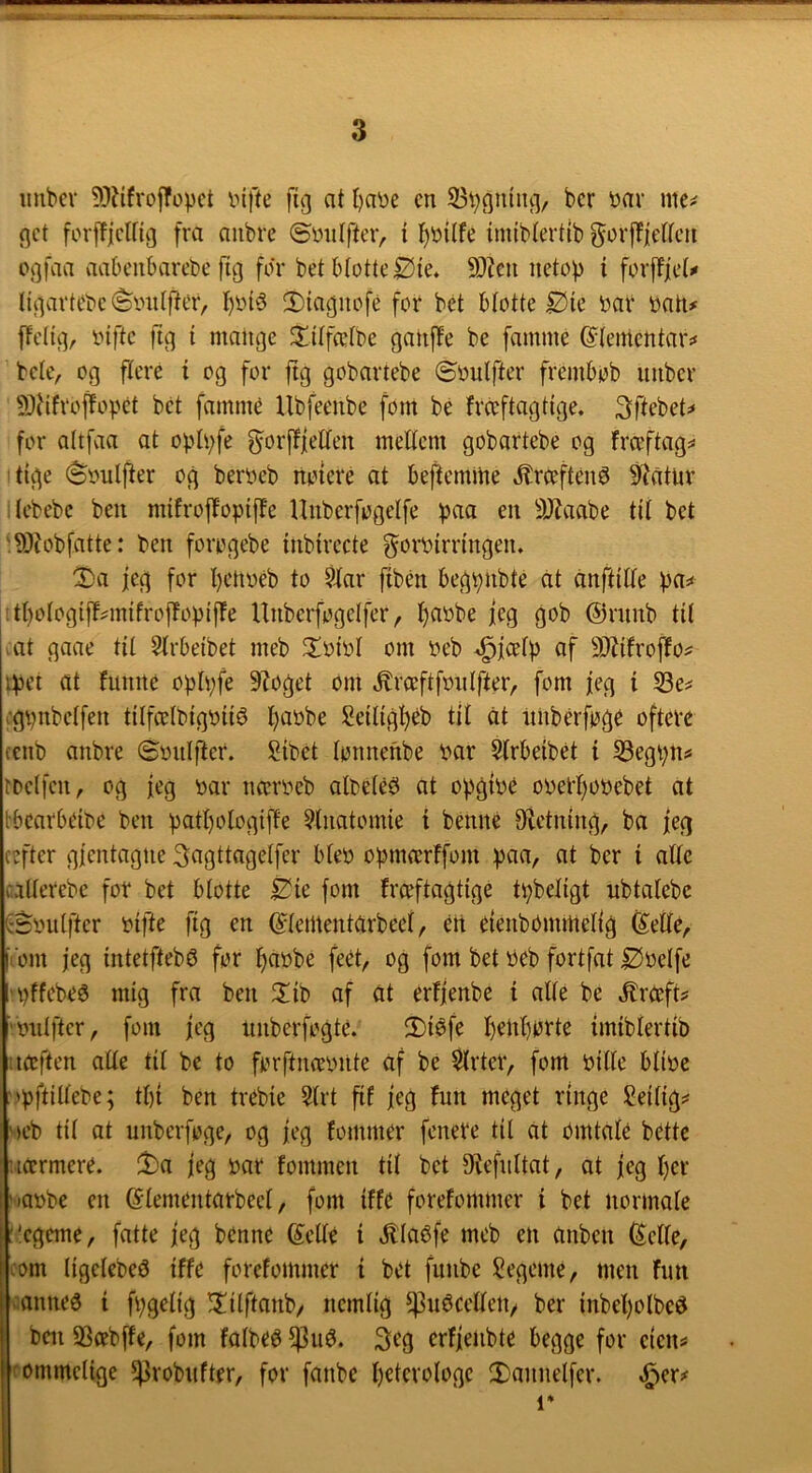 uubcv 9)?ifvofropct infte fig at l)a\)c en 53bgiiing/ bcr mc^ gct forjT|clfig fra anbre ©mtlfteiv i I)i)itfe imiblertib ^or|fie(reti ogfaa aabeiibarebc fig for bet blotte Øie. 9}?cu netop i forffjet^ li'gartebe (Sonlf^er, I)on5 2)iagnofe for bet blotte Øie bar bati# ffelig, biftc fig i mange Xitfcetbe ganjle be famme ©tementar:* bele, og flere i og for jtg gobartebe ©bulfter frembob imber 5)Hfroflopet bet fammé Ubfeenbe fom bé frccftagtige. 3ftebet^ for altfaa at oplpfe g^orfliellen meEem gobartebe og fraftag=* tige ©bulfter og berbeb notere at beftemine ^rceftené ø?atur Jebebc ben mifrojbopiffe Unberfogelfe paa en 3JJaabe til bet :?0tobfatte: ben forogebe tnbtrecte ^orblrnngen. ©)a jeg for l)eiibeb to Siar ftbén begpnbte cit anftllle pa^ tl)ologlj!^mifrojTopif!e Unberfogelfer, l)abbe jeg gob @rnnb til .at gaae til Slrbeibet meb Jtbibl om beb ^fcelp af 9)Zifrof!o^ ipct at funne oplpfe 9?oget om ^rceftfbiilfter, fom feg t 33e^ i-gpitbelfen tilfcelbigblié Ijabbe Selllgl^éb til at iiiiberfoge oftere (cnb anbre ©biilfter. Sibet lonnenbe bar Strbeibét i S3egpns tDelfcn, og feg bar ncerbeb albéle^ at opgtbé oberpobebet at tbcarbeibe ben patpologifPe Stnatomie i bénné 9ietn(ng, ba feg (efter gfentagne Sogttngelfer bleb opmærffom paa, at ber i alle allerebe for bet blotte Éie fom fræftagtige tpbellgt ubtalebe C-Sbulfter blfte ftg en (^lementarbeel, én efenbbrnmelfg (Setle, fom feg intetfteb^ for f>abbe feét, og fom bet beb fortfat Øbelfe 'pffebeé mig fra ben 2!ib af at erffenbe i alle be ^rceft? 'biilfter, fom feg unberfogté. !Diéfe I)enl)orte imiblertib uteften alle tit be to forftmebiite af be Slrter, font bille blibe :)pftillebe; tl){ ben trebie Strt ftf feg fun meget ringe ?eilig^ '»eb til at unberfoge, og feg fommer fenere til at omtale bette ucermere. !t)a feg bar fommen til bet 9tefnltat, at feg l)er '■»abbe en (Stenientarbeel, fom iffe forefonimer i bet normale :'egerne, fatte feg benne 6!elte i v^laéfe meb en anben (Selle, (om tigelebeø iffe forefonimer i bet funbe Segeme, men fim icannea i fpgelig !Iilftanb/ nemlig ^uécelletv ber inbel)olbed i ben SSæbffe, fom folbeé 3eg erffeiibte begge for eiens Ifommetige ^Probnfter, for fanbe Ijetcrologe !Dannetfer. ^er^