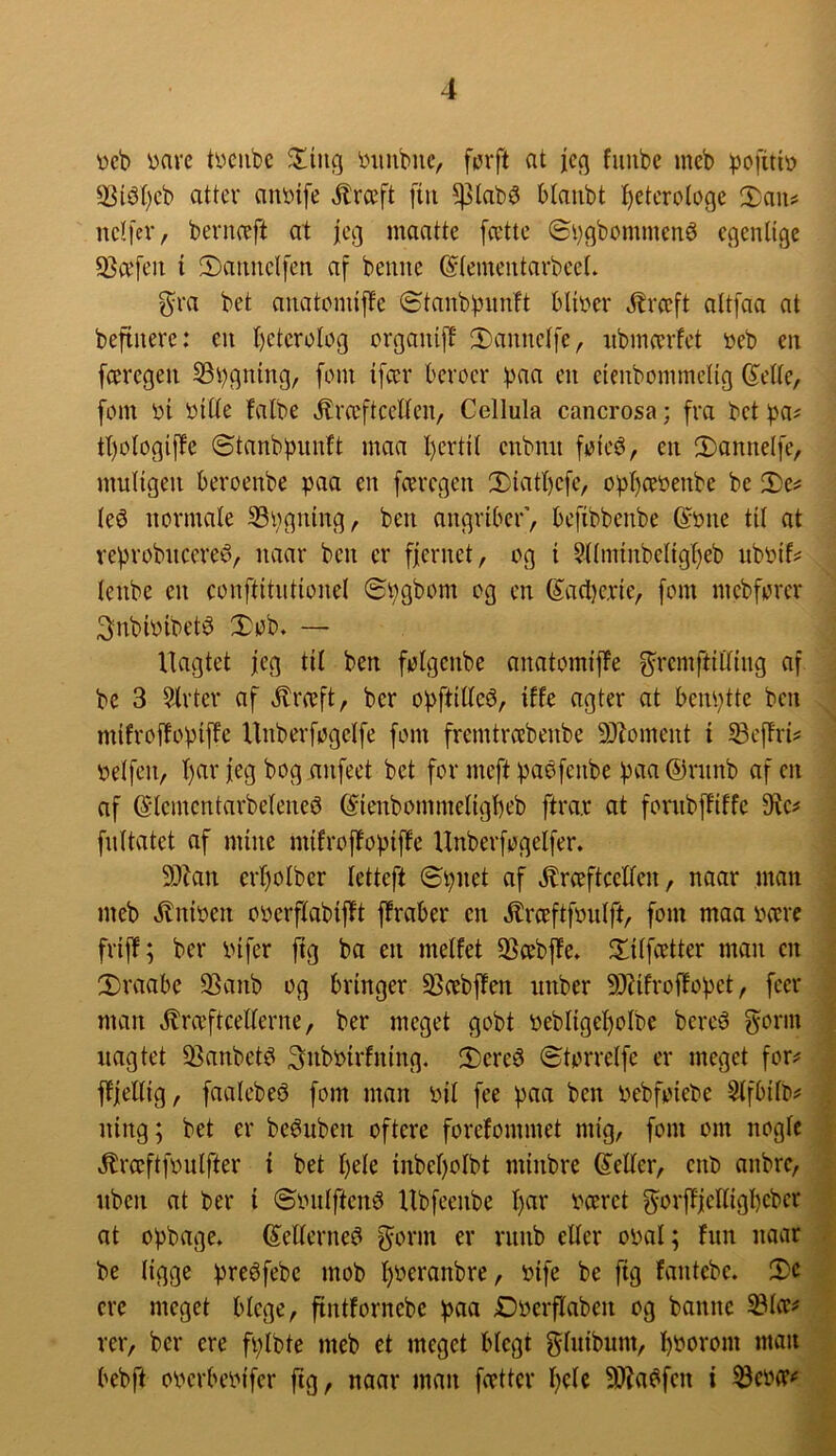 veb ^arc tycubc 'Lnmbiic, furft at icq fiuibe ineb 3Si^t)cb atter ant)ife ^rceft [tu ^lab^ btaubt t)etcrotoge Xan^ itdfer, bevnæft at jeg maattc [cctte (5i}flbommené c(^enltge 93cefeu t 2)anncl[en af benne ©(cmeutarbceL gra bet aiiatcmiffe Stanbbunft bUi^cr ^rccft altfaa at befiuere: cit [)ctcroIog organifE 2)annclfe, itbmævfct »eb en færegen SBbgntng, fem tfcev beroev baa eit eieubommeltg ^ette, fom »t »ttte falbe .^ræftcetTen, Cellula cancrosa; fra bet f)a^ tt)otogiffe ©tanbbunft maa l)ertil cnbmi fote6, en 2)onue(fe, multgeu beroenbe paa en fceregen 2)iatt)efe, opI)ce»enbe be Xe^ teé normate S3bgntng, ben angriber’, befibbenbe (^one tit at veprobncereé, naar ben er ffernet, og t §(tminbetig()eb ub»if? lenbe en eonftitiittonel ©pgbom og en (5ad)e.rte, fom mebforer 3nbt»tbet^ Døb. — Uagtet jeg tit ben føtgenbe anatomifPe ^remftiittng af bc 3 5lrter af ^ræft, ber opftttteé, iffe agter at benptte ben mtfroffoptffe Unberføgclfe fom fremtro:benbe 9)Zoment t SBeffri? »etfen, f)ar feg bog anfeet bet for meft paøfenbe paa@ninb afen af (S'lementarbetenei3 ©tenbommetigbeb ftra.r at fornbffiffe 9^e^ fnttatet af mine mtfroffoptffe Unberføgelfer. 9)tan crt)otber tetteft (Spnet af .^rceftcetten, naar man meb .^niøen ooerftabtflt ftraber en .Krceftfinilft, fom maa »ære frtff; ber infer ftg ba en metfet SScebffe. Dttfcetter man en Draabe 93anb og bringer 93cebffen nnber 9)Ufroffopet, feer man »^ræftcetterne, ber meget gobt »ebIiget)oIbe bereé gorm nagtet 35anbetd Snboirfning, Dered ©tørretfe er meget for^ ftjettig, faatebeé fom man »it fee paa ben Pebfoiebe Stfbitb^' ning; bet er beéuben oftere forefommet mig, fom om nogtc .^ræftfoutfier i bet t)ete inbet)otbt minbre ©etter, enb anbre, nben at ber i ©ontftené Ubfeenbe t)ar »ceret ^orftfettigbebcr at opbage. ©etterne^ ^orm er rnnb etter opat; hin naar be tigge preéfebc mob t)Oeranbre, Pife be fig fantcbe. Xc crc meget btege, fintfornebc paa Dperflaben og bannc Stcc^ rer, ber cre fptbte meb et meget btegt gtnibnm, pporom man bebft operbeptfer ftg, naar man fætter t)ctc 3i)?a6fen i 53cp(r<'