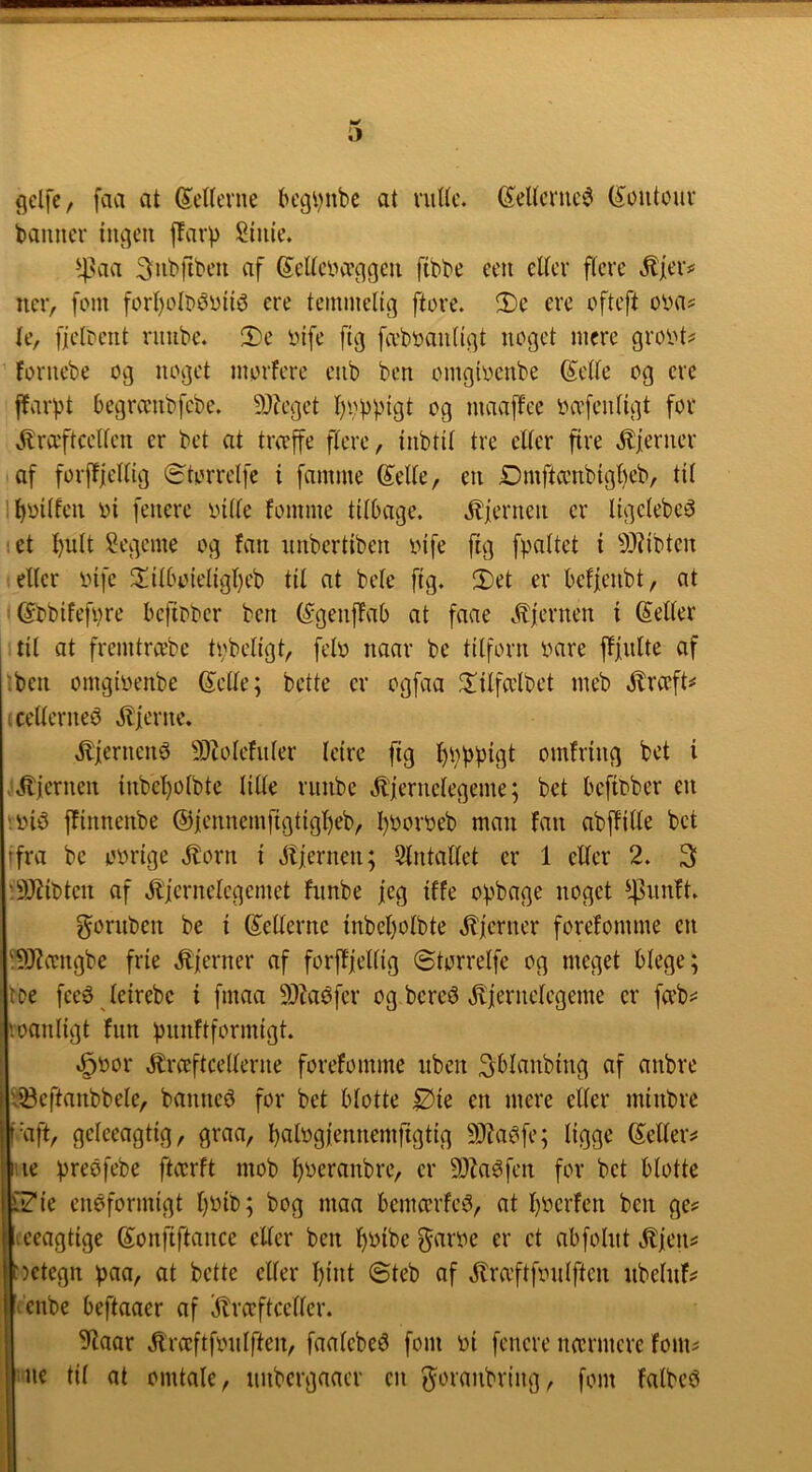 gelfe, favl at Merne l>egi)ubc at rulle. G^ellcmc^ (^outouv banner lugen jTarp Siule. ^laa Snbfiben af SellciHTggen flbbe een eller flere .Sfeiv ner, fem forl)olr)éull^ ere temmelig ftore. ®c erc ofteft otnis le, fieltent rnube. !l)e infe flg fvi'bnantlgt noget mere groiU^ fornebe og noget morfere enb ben omgloenbe ©elle og ere ffarpt begranibfcbe. 9)?eget l)vbplgt og maajfee oo'fenllgt for .l^raftcellen er bet at treeffe flere, Inbtll tre eller fire .fjerner af forf!|elllg ©torrelfe I famme Selle, en Dmfta'nblgl)cb, til ll)ollfen ol fenerc inlle fomme tllbvige. .^iernen er llgelebe^3 et l)ult Segeme og fan nnbcrtlben infe flg fpaltct I 9??lbtcn eller infe 2!ll6olellgl)eb til at bele flg. 2)et er beffeiibt, at : ©tblfefi^re beflDber ben (^genffab at faae c*^fernen I (Seller til at fremtreebe tobellgt, felo naar be tilforn oare fffnlte of :ben omgloenbe ©elle; bette er ogfaa ^^llfa'lbet meb .Jlræft^ fcellerneé ilferne. .Kjernené 5Dlolefnler lelrc ftg l)bl>plgt omfrlng bet I '.^iernen lnbel)olbte lille riinbc jlfernelegeme; bet beflober en '.oliS fflnnenbe ©iennemfigtujljeb, l)Ooroeb man fan abffllle bet Ifra be oorlge Jlorn I .itiernen; Stntallet er 1 eller 2. 3 '.!DJ?lbten af .^liernelegemet fnnbe jeg Iffe opbage noget gornben be I ©ellerne lnbel)olbte .^ferner forefomme en ^JZccngbe frie .^ferner af forftfelllg ©torrelfe og meget Hege; iDe feeø lelrebc I fmaa 9)^aéfer og bereé jliernclegeme er fa’b^^ voanllgt fnn vmiftformlgt. ^oor .^Irceftcellerne forefomme nben SHanblng af anbre ^^eftanbbele, banner for bet Hotte ^ie en mere eller mlnbre f-aft, geleeagtlg, graa, balogj'ennemrigtlg 9J?a^fe; ligge ©ellers* |*iie preøfebe ftcerft mob ^oeranbre, er 9}Zaéfen for bet Hotte L?le enøformlgt l)Olb; bog maa lemcerfeé, at l)Ocrfen ben ge? leeagtlge ©onflftance eller ben l)Olbe f^aroe er et abfolnt jtfeus: t)etegn ^aa, at bette eller l)lnt ©teb af .flra’ftfonlfteu nbelnfs* ’r’enbe leftaaer af kræftceller. 9iaar kræftfonIften, faalebeé fom ol fenere nærmere ionu Mie tu at omtale, nnbergaaer en fyoranbrlng, fom falbcé