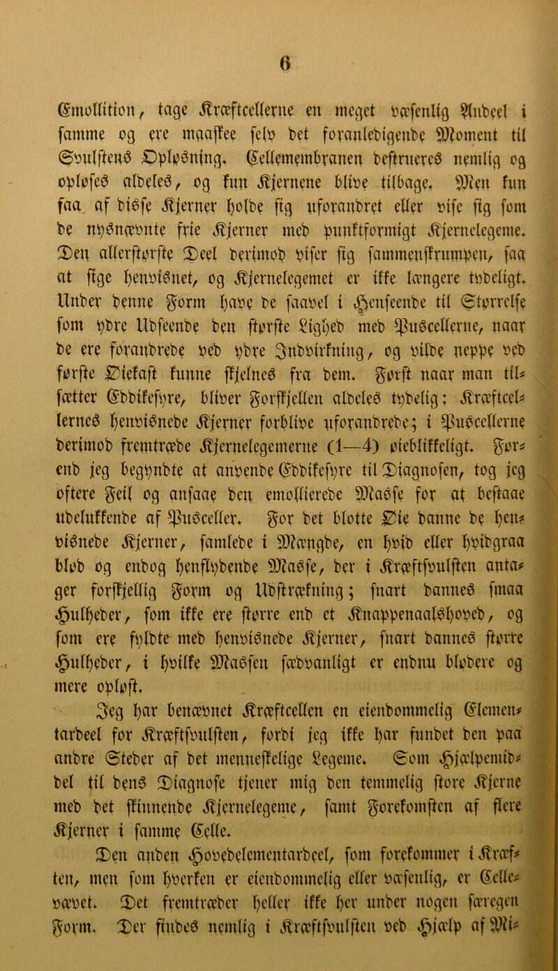 ©mollition, tage »^rceftceUeme en meget tcefenlig ^ubeel i famme og evc mgaffee felo bet fovanlebigeube 9Jtomcnt til ©oulften^ Dpli^énlng. Seltemembvanen beftniercø nemlig og oplofe^ albele^, og fnn ^jernene blioe tilbage, 9Jien fnn faa af biéfe ,^ierner I)olbe fig nforanbret eder oifc ftg fom be nb^neeonte frie ,^jerner mcb ))nnftformigt ^Kjernclegcme. 2)en allerftorfte 2)eel bevimob bifer fig fammenjtrnmben/ faa at ftge I)enoi6net, og ,^|ernelegemet er iffe tængere tobeligt. llnber benne ^orm t)aoe be faaoel i ,^cn[eenbe til ^torrclfe fom bbre Ubfeenbe ben ftorfte £igt}eb meb Enecellerne, naar be ere foranbrebe oeb t;bre 3nboirfning, og oilbe neppe oeb forfte £^iefaft funne fljelnee fra benu govft naar man til# fætter ©bbifcfpre, blioer gorffleden albclee tpbelig: jlræftccl^ lernce l)enoienebe Jbfevner forblioe nforanbrebe; i Enecellerne berimob fremtræbe ,^|crnelegemerne (1—4) oiebliffeligt. gor^ enb jeg begpnbte at anoenbe ©bbifefpre tit 3)iagnofen, tog jeg oftere ^eil og anfaae ben emollierebc 9)?aefe for at beftaae iibelulfcnbe af Eneceller, gor bet blotte ^ie banne be tjen? oienebe .fjerner, famlebe i 9)?ængbe, en tjoib eller ^oibgraa blob og enbog l^enflpbenbe 94Jaefe, ber i .^ræftfoulften anta# ger forffjellig ^orm og Ubftræfning; fnart bannee fmaa ^ulljeber, fom iffe ere ftorre enb et .^nappenaaie^ooeb, og fom ere fplbte meb Ijcnoienebe .^ierner, fnart bannee ftorre ^nl^eber, i ^oilfe 9}?aefen fæ’boanligt er enbnu blobere og mere oploft. 3cg Ijar benæonet .kræftcellen en eienbommelig (Jlcmcn# tarbeel for .kræftfonlften, forbi jeg iffe Ijnv fnnbet ben paa anbre ©teber af bet mennejfelige !i?cgeme. (Som .^jælpcmib# bel til bene !Diagnofe tjener mig ben temmelig ftore .kjerne meb bet ffinnenbe .kiernelegeme, famt gorefomften af flere .kjerner t famme 6^ede. 3)en anben .^ooebelementarbeel, fom forefommer i.kræf# ten, men fom Ijoerfen er eienbommelig eller oæfenlig, er 6elle# oæoet. iDet fremtræber Ijeller iffe Ijer unber nogen færegen gorm. :Der finbeø nemlig i .kræftfonlften oeb .^jælp afEii^