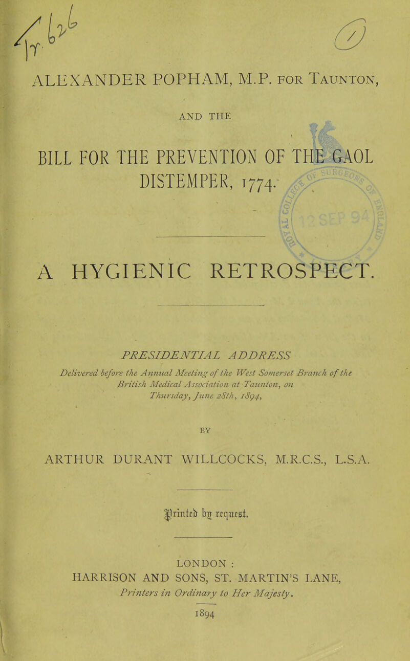 ALEXANDER POPHAM, M.P. for Taunton, AND THE BILL FOR THE PREVENTION OF THE GAOL DISTEMPER, 1774. A HYGIENIC RETROSPECT. PRESIDENTIAL ADDRESS Delivered before the Annual Aleeting of the West Somerset Branch of the British Medical Association at Taunton, on Thursday, June 2Sth, iSg4, BY ARTHUR DURANT WILLCOCKS, M.R.C.S., L.S.A. LONDON : HARRISON AND SONS, ST. MARTIN'S LANE, Printers iti Ordinary to Her Majesty. 1894