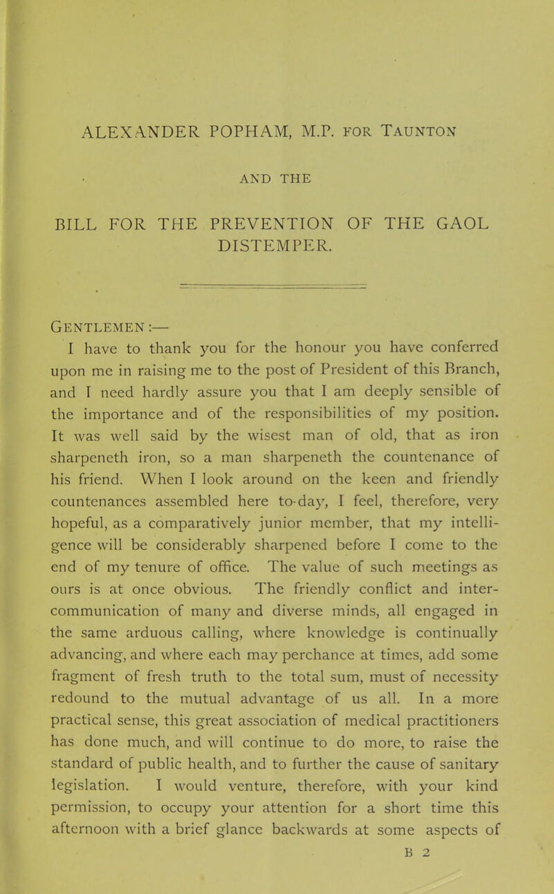 AND THE BILL FOR THE PREVENTION OF THE GAOL DISTEMPER. Gentlemen :— I have to thank you for the honour you have conferred upon me in raising me to the post of President of this Branch, and I need hardly assure you that I am deeply sensible of the importance and of the responsibilities of my position. It was well said by the wisest man of old, that as iron sharpeneth iron, so a man sharpeneth the countenance of his friend. When I look around on the keen and friendly countenances assembled here to-day, I feel, therefore, very hopeful, as a comparatively junior member, that my intelli- gence will be considerably sharpened before I come to the end of my tenure of office. The value of such meetings as ours is at once obvious. The friendly conflict and inter- communication of many and diverse minds, all engaged in the same arduous calling, where knowledge is continually advancing, and where each may perchance at times, add some fragment of fresh truth to the total sum, must of necessity redound to the mutual advantage of us all. In a more practical sense, this great association of medical practitioners has done much, and will continue to do more, to raise the standard of public health, and to further the cause of sanitary legislation. I would venture, therefore, with your kind permission, to occupy your attention for a short time this afternoon with a brief glance backwards at some aspects of