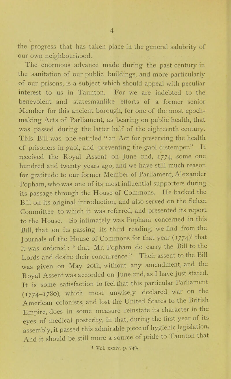 the progress that has taken place in the general salubrity of our own neighbourliood. The enormous advance made during the past century in the sanitation of our public buildings, and more particularly of our prisons, is a subject which should appeal with peculiar interest to us in Taunton. For we are indebted to the benevolent and statesmanlike efforts of a former senior Member for this ancient borough, for one of the most epoch- making Acts of Parliament, as bearing on public health, that was passed during the latter half of the eighteenth century. This Bill was one entitled  an Act for preserving the health of prisoners in gaol, and preventing the gaol distemper. It received the Royal Assent on June 2nd, 1774, some one hundred and twenty years ago, and we have still much reason for gratitude to our former Member of Parliament, Alexander Popham, who was one of its most influential supporters during its passage through the House of Commons. He backed the Bill on its original introduction, and also served on the Select Committee to which it was referred, and presented its report to the House. So intimately was Popham concerned in this Bill, that on its passing its third reading, we find from the Journals of the House of Commons for that year (1774)' that it was ordered :  that Mr. Popham do carry the Bill to the Lords and desire their concurrence. Their assent to the Bill was given on May 20th, without any amendment, and the Royal Assent was accorded on June 2nd, as I have just stated. It is some satisfaction to feel that this particular Parliament (1774-1780), which most unwisely declared war on the American colonists, and lost the United States to the British Empire, does in some measure reinstate its character in the eyes of medical posterity, in that, during the first year of its assembly, it passed this admirable piece of hygienic legislation. And it should be still more a source of pride to Taunton that • Vol. xxxiv. p. 740.