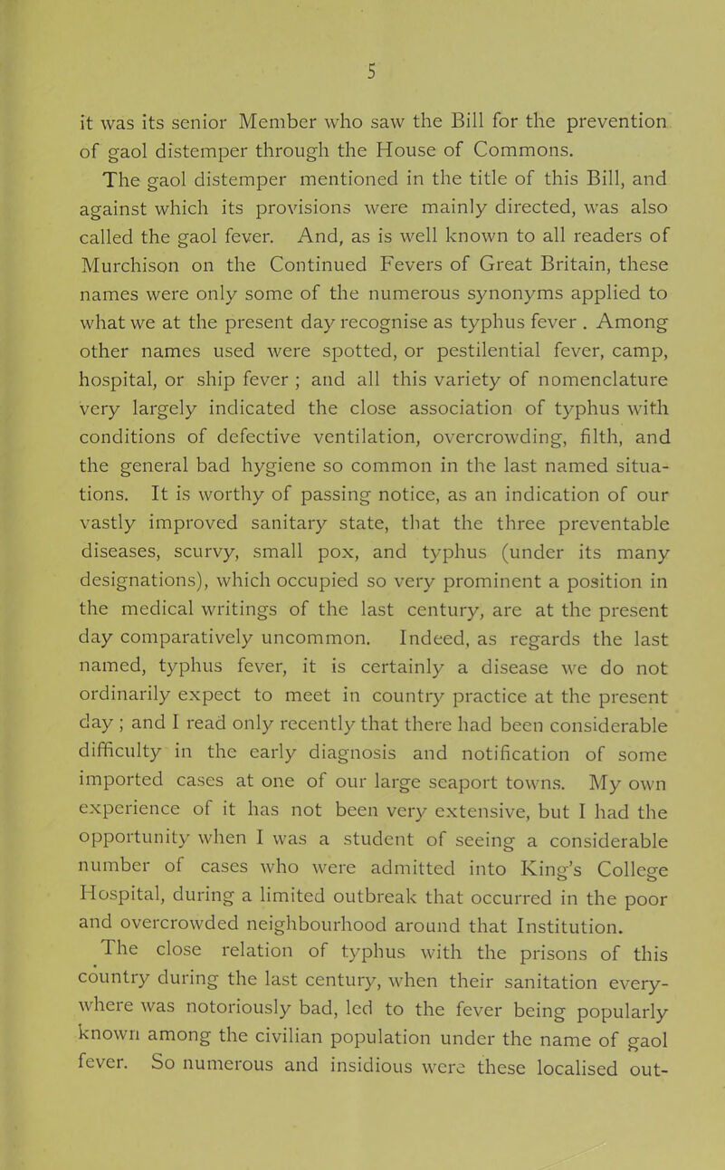 it was its senior Member who saw the Bill for the prevention of gaol distemper through the House of Commons. The gaol distemper mentioned in the title of this Bill, and against which its provisions were mainly directed, was also called the gaol fever. And, as is well known to all readers of Murchison on the Continued Fevers of Great Britain, these names were only some of the numerous synonyms applied to what we at the present day recognise as typhus fever . Among other names used were spotted, or pestilential fever, camp, hospital, or ship fever ; and all this variety of nomenclature very largely indicated the close association of typhus with conditions of defective ventilation, overcrowding, filth, and the general bad hygiene so common in the last named situa- tions. It is worthy of passing notice, as an indication of our vastly improved sanitary state, that the three preventable diseases, scurvy, small pox, and typhus (under its many designations), which occupied so very prominent a position in the medical writings of the last century, are at the present day comparatively uncommon. Indeed, as regards the last named, typhus fever, it is certainly a disease we do not ordinarily expect to meet in country practice at the present day ; and I read only recently that there had been considerable difficulty in the early diagnosis and notification of some imported cases at one of our large seaport towns. My own experience of it has not been very extensive, but I had the opportunity when I was a student of seeing a considerable number of cases who were admitted into King's College Hospital, during a limited outbreak that occurred in the poor and overcrowded neighbourhood around that Institution. The close relation of typhus with the prisons of this country during the last century, when their sanitation every- where was notoriously bad, led to the fever being popularly known among the civilian population under the name of gaol fever. So numerous and insidious were these localised out-