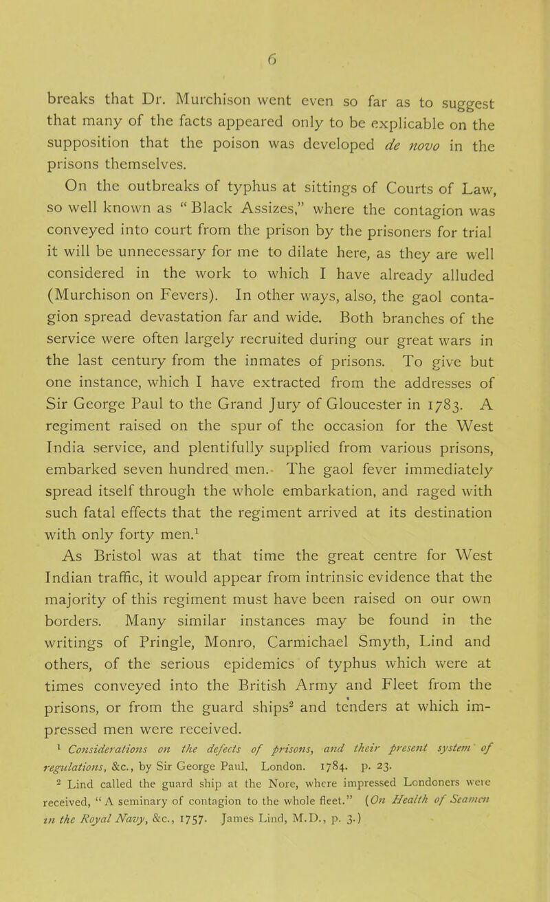 breaks that Dr. Murchison went even so far as to suggest that many of the facts appeared only to be explicable on the supposition that the poison was developed de novo in the prisons themselves. On the outbreaks of typhus at sittings of Courts of Law, so well known as  Black Assizes, where the contagion was conveyed into court from the prison by the prisoners for trial it will be unnecessary for me to dilate here, as they are well considered in the work to which I have already alluded (Murchison on Fevers). In other ways, also, the gaol conta- gion spread devastation far and wide. Both branches of the service were often largely recruited during our great wars in the last century from the inmates of prisons. To give but one instance, which I have extracted from the addresses of Sir George Paul to the Grand Jury of Gloucester in 1783. A regiment raised on the spur of the occasion for the West India service, and plentifully supplied from various prisons, embarked seven hundred men.- The gaol fever immediately spread itself through the whole embarkation, and raged with such fatal effects that the regiment arrived at its destination with only forty men.^ As Bristol was at that time the great centre for West Indian traffic, it would appear from intrinsic evidence that the majority of this regiment must have been raised on our own borders. Many similar instances may be found in the writings of Pringle, Monro, Carmichael Smyth, Lind and others, of the serious epidemics of typhus which were at times conveyed into the British Army and Fleet from the prisons, or from the guard ships^ and tenders at which im- pressed men were received. ^ Co7isiderations on the defects of prisons, and their present system of regulations, &c., by Sir George Paul, London. 1784. p. 23. 2 Lind called the guard ship at the Nore, where impressed Londoners weie received, A seminary of contagion to the whole fleet. {On Health of Stamen tn the Royal Navy, &c., 1757. James Lind, M.D., p. 3.)