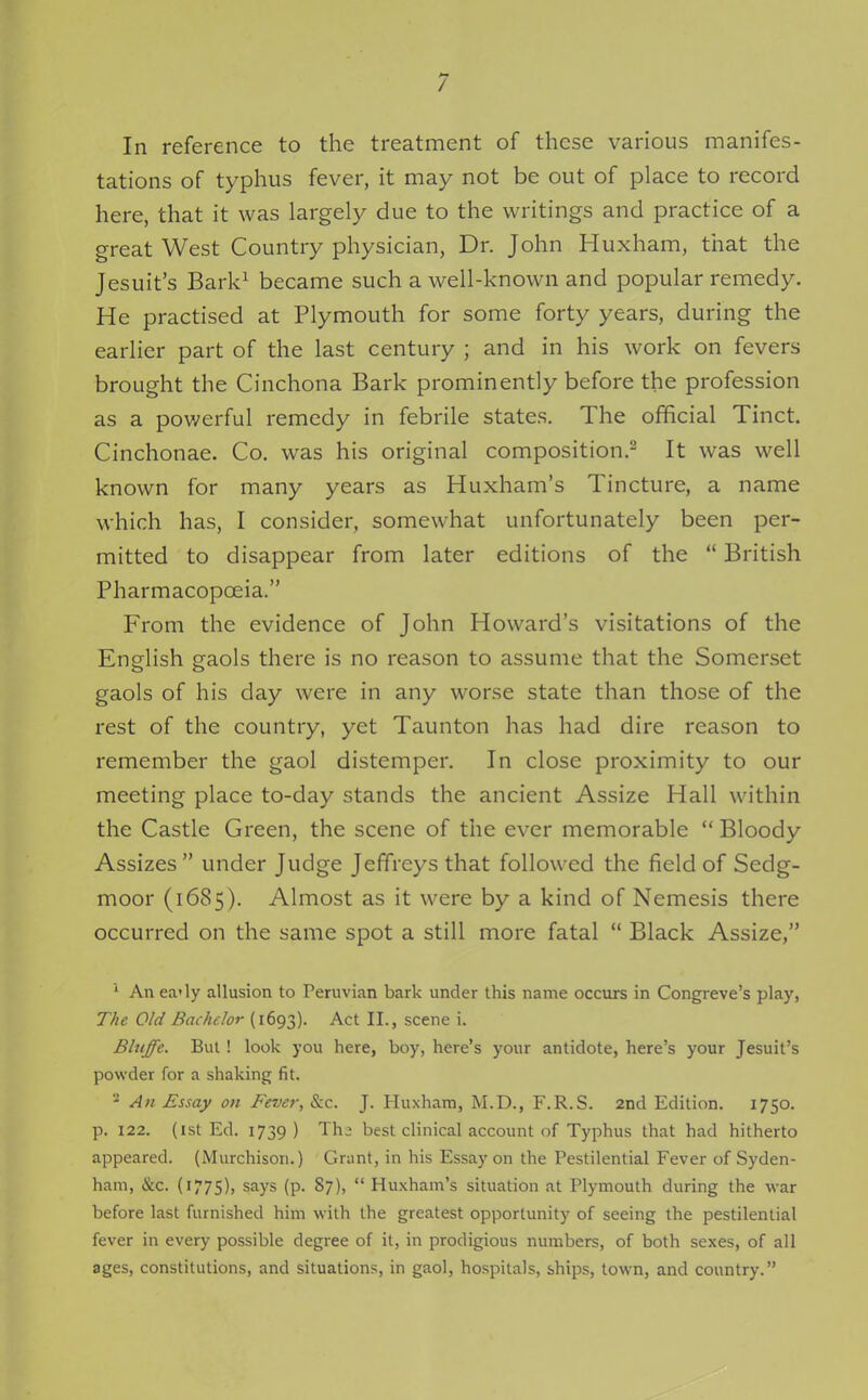 In reference to the treatment of these various manifes- tations of typhus fever, it may not be out of place to record here, that it was largely due to the writings and practice of a great West Country physician, Dr. John Huxham, that the Jesuit's Bark^ became such a well-known and popular remedy. He practised at Plymouth for some forty years, during the earlier part of the last century ; and in his work on fevers brought the Cinchona Bark prominently before the profession as a powerful remedy in febrile states. The official Tinct. Cinchonae. Co. was his original composition.^ It was well known for many years as Huxham's Tincture, a name which has, I consider, somewhat unfortunately been per- mitted to disappear from later editions of the  British Pharmacopoeia. From the evidence of John Howard's visitations of the English gaols there is no reason to assume that the Somerset gaols of his day were in any worse state than those of the rest of the country, yet Taunton has had dire reason to remember the gaol distemper. In close proximity to our meeting place to-day stands the ancient Assize Hall within the Castle Green, the scene of the ever memorable  Bloody Assizes under Judge Jeffreys that followed the field of Sedg- moor (1685). Almost as it were by a kind of Nemesis there occurred on the same spot a still more fatal  Black Assize, ' An ea'ly allusion to Peruvian bark under this name occurs in Congreve's play, The Old Bachelor (1693). Act II., scene i. Bluffe. But ! look you here, boy, here's your antidote, here's your Jesuit's powder for a shaking fit. ^ An Essay on Fever, &c. J. Huxham, M.D., F.R.S. 2nd Edition. 1750. p. 122. (1st Ed. 1739 ) Th- best clinical account of Typhus that had hitherto appeared. (Murchison.) Grant, in his Essay on the Pestilential Fever of Syden- ham, &c. (i775)> says (p. 87),  Huxham's situation at Plymouth during the war before last furnished him with the greatest opportunity of seeing the pestilential fever in every possible degree of it, in prodigious numbers, of both sexes, of all ages, constitutions, and situations, in gaol, hospitals, ships, town, and country.