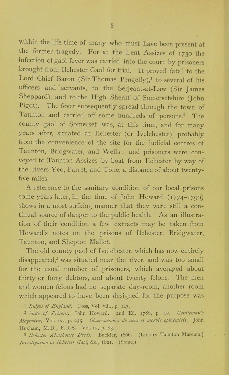 within the life-time of many who must have been present at the former tragedy. For at the Lent Assizes of 1730 the infection of gaol fever was carried into the court by prisoners brought from Ilchester Gaol for trial. It proved fatal to the Lord Chief Baron (Sir Thomas Pengelly)/ to several of his officers and servants, to the Serjeant-at-Law (Sir James Sheppard), and to the High Sheriff of Somersetshire (John Pigot). The fever subsequently spread through the town of Taunton and carried off some hundreds of persons.'^ The county gaol of Somerset was, at this time, and for many years after, situated at Ilchester (or Ivelchester), probably from the convenience of the site for the judicial centres of Taunton, Bridgwater, and Wells ; and prisoners were con- veyed to Taunton Assizes by boat from Ilchester by way of the rivers Yeo, Parret, and Tone, a distance of about twenty- five miles. A reference to the sanitary condition of our local prisons some years later, in the time of Jolm Howard (1774-1790) shows in a most striking manner that they were still a con- tinual source of danger to the public health. As an illustra- tion of their condition a few extracts may be taken from Howard's notes on the prisons of Ilchester, Bridgwater, Taunton, and Shepton Mallet. The old county gaol of Ivelchester, which has now entirely disappeared,^ was situated near the river, and was too small for the usual number of prisoners, which averaged about thirty or forty debtors, and about twenty felons. The men and women felons had no separate day-room, another room which appeared to have been designed for the purpose was ' Judges of England. Foss, Vol. viii., p. 147.  State of Prisons. John Howard. 2nd Ed. 1780, p. 12. Geftikman's Magazine, Vol. x,\., p. 235. Obsei-vationes de aere et morbis epidemicis. John Huxham, M.D., F.R.S. Vol. ii., p. 83. 3 flchestcr Almshouse Deeds. Buckler, 1866. (Library Taunton Museum.) Investigation at Ilchester Gaol, &c., 1821. (.Some.)