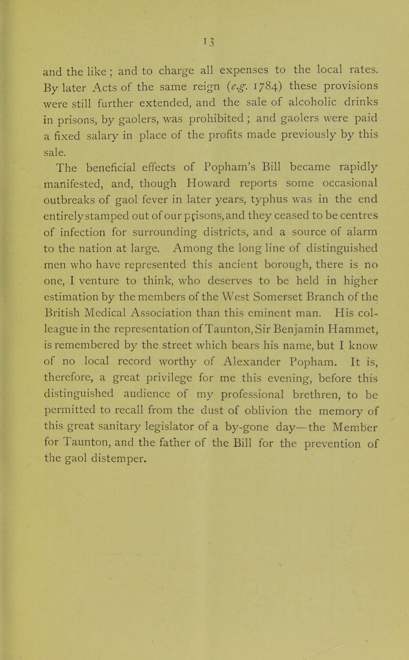 and the like ; and to charge all expenses to the local rates. By later Acts of the same reign {e.g. 1784) these provisions were still further extended, and the sale of alcoholic drinks in prisons, by gaolers, was prohibited ; and gaolers were paid a fixed salary in place of the profits made previously by this sale. The beneficial effects of Popham's Bill became rapidly manifested, and, though Howard reports some occasional outbreaks of gaol fever in later years, typhus was in the end entirely stamped out of our prisons, and they ceased to be centres of infection for surrounding districts, and a source of alarm to the nation at large. Among the long line of distinguished men who have represented this ancient borough, there is no one, I venture to think, who deserves to be held in higher estimation by the members of the West Somerset Branch of the British Medical Association than this eminent man. His col- league in the representation of Taunton, Sir Benjamin Hammet, is remembered by the street which bears his name, but I know of no local record worthy of Alexander Popham. It is, therefore, a great privilege for me this evening, before this distinguished audience of my professional brethren, to be permitted to recall from the dust of oblivion the memory of this great sanitary legislator of a by-gone day— the Member for Taunton, and the father of the Bill for the prevention of the gaol distemper.