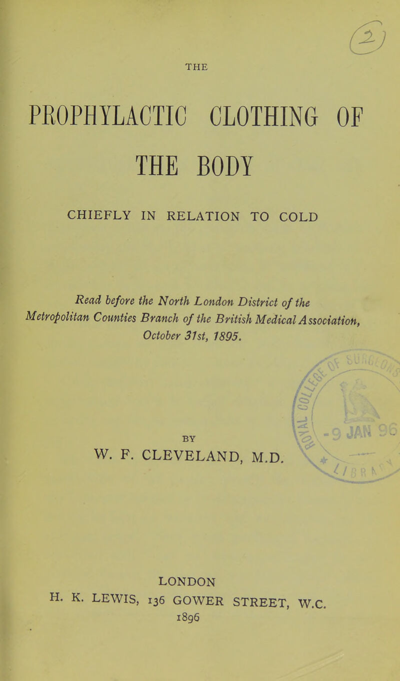 THE PROPHYLACTIC CLOTHING OF THE BODY CHIEFLY IN RELATION TO COLD Read before the North London District of the Metropolitan Counties Branch of the British Medical Association, October 3Ut, 1895. BY W. F. CLEVELAND, M.D. LONDON . K. LEWIS, 136 GOWER STREET, W.C. 1896