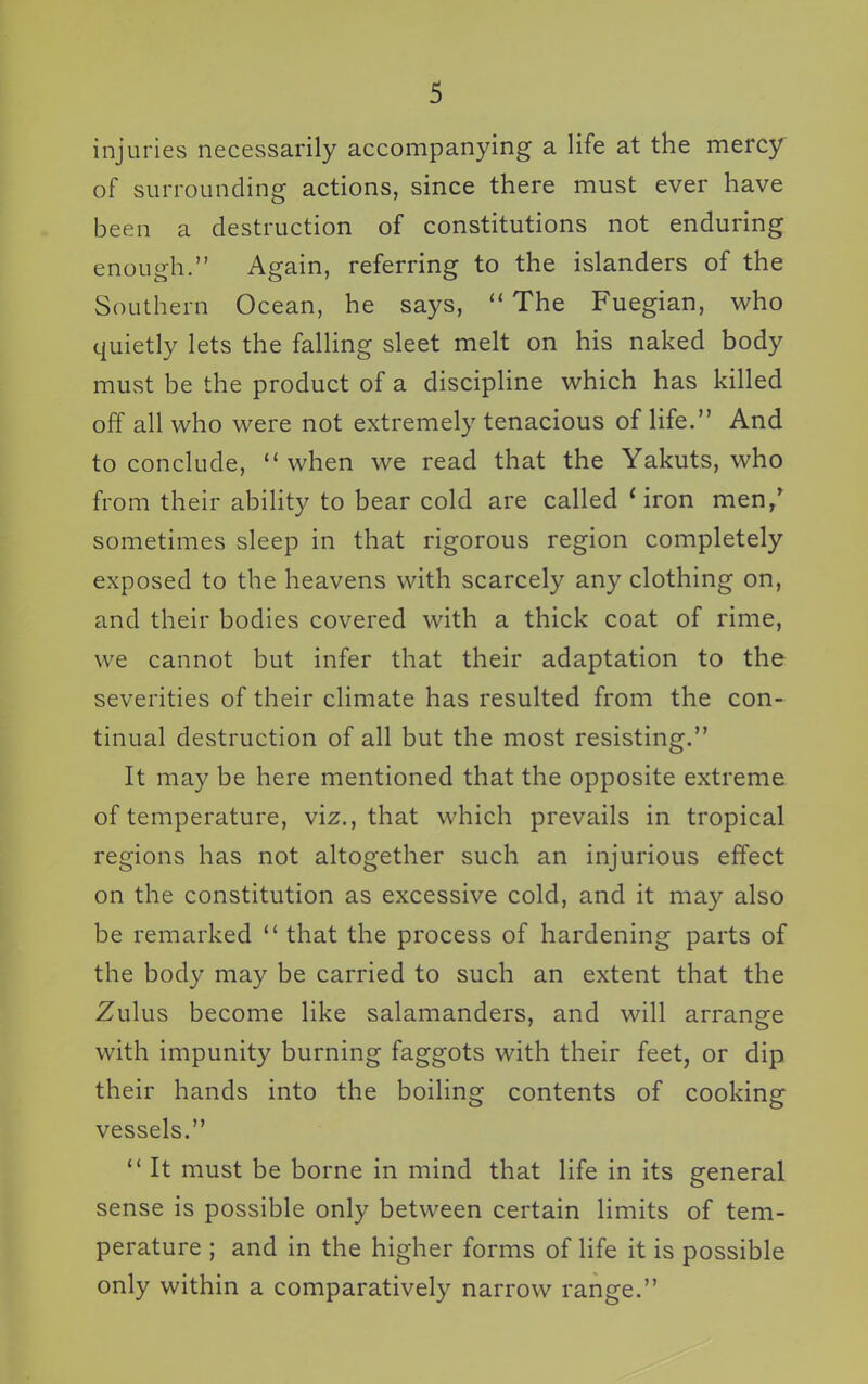 injuries necessarily accompanying a life at the mercy of surrounding actions, since there must ever have been a destruction of constitutions not enduring enough. Again, referring to the islanders of the Southern Ocean, he says,  The Fuegian, who quietly lets the falling sleet melt on his naked body must be the product of a discipline which has killed off all who were not extremely tenacious of life. And to conclude, when we read that the Yakuts, who from their ability to bear cold are called 'iron men/ sometimes sleep in that rigorous region completely exposed to the heavens with scarcely any clothing on, and their bodies covered with a thick coat of rime, we cannot but infer that their adaptation to the severities of their climate has resulted from the con- tinual destruction of all but the most resisting. It may be here mentioned that the opposite extreme of temperature, viz., that which prevails in tropical regions has not altogether such an injurious effect on the constitution as excessive cold, and it may also be remarked  that the process of hardening parts of the body may be carried to such an extent that the Zulus become like salamanders, and will arrange with impunity burning faggots with their feet, or dip their hands into the boiling contents of cooking vessels.  It must be borne in mind that life in its general sense is possible only between certain limits of tem- perature ; and in the higher forms of life it is possible only within a comparatively narrow range.