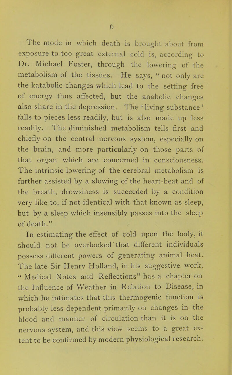 The mode in which death is brought about from exposure to too great external cold is, according to Dr. Michael Foster, through the lowering of the metabohsm of the tissues. He says,  not only are the katabolic changes which lead to the setting free of energy thus affected, but the anabolic changes also share in the depression. The ' living substance ' falls to pieces less readily, but is also made up less readily. The diminished metabolism tells first and chiefly on the central nervous system, especially on the brain, and more particularly on those parts of that organ which are concerned in consciousness. The intrinsic lowering of the cerebral metabolism is further assisted by a slowing of the heart-beat and of the breath, drowsiness is succeeded by a condition very like to, if not identical with that known as sleep, but by a sleep which insensibly passes into the sleep of death. In estimating the effect of cold upon the body, it should not be overlooked that different individuals possess different powers of generating animal heat. The late Sir Henry Holland, in his suggestive work, Medical Notes and Reflections has a chapter on the Influence of Weather in Relation to Disease, in which he intimates that this thermogenic function is probably less dependent primarily on changes in the blood and manner of circulation than it is on the nervous system, and this view seems to a great ex- tent to be confirmed by modern physiological research.